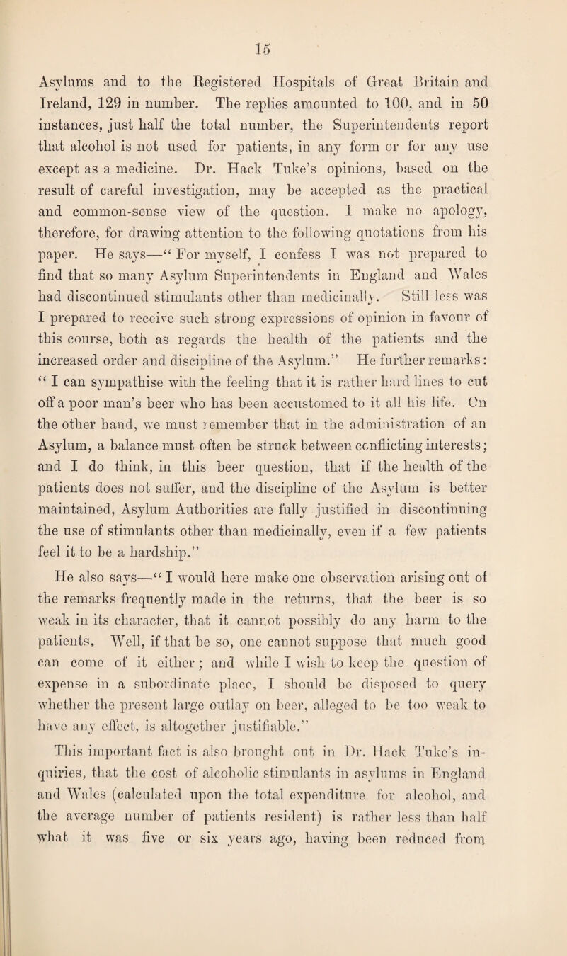 Asylums and to the Registered Hospitals of Great Britain and Ireland, 129 in number. The replies amounted to 100, and in 50 instances, just half the total number, the Superintendents report that alcohol is not used for patients, in any form or for any use except as a medicine. Hr. Hack Tube’s opinions, based on the result of careful investigation, may be accepted as the practical and common-sense view of the question. I make no apology, therefore, for drawing attention to the following quotations from his paper. He says—“ For myself, I confess I was not prepared to find that so many Asylum Superintendents in England and Wales had discontinued stimulants other than medicinally. Still less was I prepared to receive such strong expressions of opinion in favour of this course, both as regards the health of the patients and the increased order and discipline of the Asylum.” He further remarks: “ I can sympathise with the feeling that it is rather hard lines to cut off a poor man’s beer who has been accustomed to it all his life. On the other hand, we must remember that in the administration of an Asylum, a balance must often be struck between conflicting interests; and I do think, in this beer question, that if the health of the patients does not suffer, and the discipline of the Asylum is better maintained, Asylum Authorities are fully justified in discontinuing the use of stimulants other than medicinally, even if a few patients feel it to be a hardship.” He also says—“ I would here make one observation arising out of the remarks frequently made in the returns, that the beer is so weak in its character, that it cannot possibly do any harm to the patients. Well, if that be so, one cannot suppose that much good can come of it either ; and while I wish to keep the question of expense in a subordinate place, I should be disposed to query whether the present large outlay on beer, alleged to be too weak to have any effect, is altogether justifiable.” This important fact is also brought out in Dr. Hack Tube’s in¬ quiries, that the cost of alcoholic stimulants in asylums in England and Wales (calculated upon the total expenditure for alcohol, and the average number of patients resident) is rather less than half what it was five or six years ago, having been reduced from