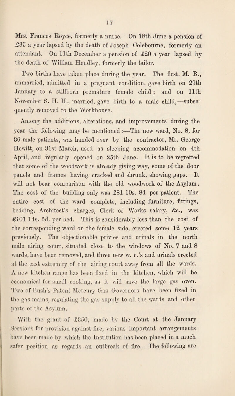 Mrs. Frances Royce, formerly a nurse. On 18th June a pension of £85 a year lapsed by the death of Joseph Colebourne, formerly an attendant. On 11th December a pension of £20 a year lapsed by the death of William Hendley, formerly the tailor. Two births have taken place during the year. The first, M. B., unmarried, admitted in a pregnant condition, gave birth on 29th January to a stillborn premature female child; and on 11th November S. H. H., married, gave birth to a male child,—subse¬ quently removed to the Workhouse. Among the additions, alterations, and improvements during the year the following may be mentioned :—The new ward, No. 8, for 86 male patients, was handed over by the contractor, Mr. George Hewitt, on 81st March, used as sleeping accommodation on 4th April, and regularly opened on 25th June. It is to be regretted that some of the woodwork is already giving wa}^, some of the door panels and frames having cracked and shrunk, showing gaps. It will not bear comparison with the old woodwork of the Asylum. The cost of the building only was £81 10s. 8d per patient. The entire cost of the ward complete, including furniture, fittings, bedding, Architect’s charges, Clerk of Works salary, &c., was £101 14s. 5d. per bed. This is considerably less than the cost of the corresponding ward on the female side, erected some 12 years previously. The objectionable privies and urinals in the north male airing court, situated close to the windows of No. 7 and 8 wards, have been removed, and three new w. c.’s and urinals erected at the east extremity of the airing court away from all the wards. A new kitchen range has been fixed in the kitchen, which will be economical for small cooking, as it will save the large gas oven. Two of Bush’s Patent Mercury Gas Governors have been fixed in the gas mains, regulating the gas supply to all the wards and other parts of the Asylum. With the grant of £350, made by the Court at the January Sessions for provision against fire, various important arrangements have been made by which the Institution has been placed in a much safer position as regards an outbreak of fire. The following are