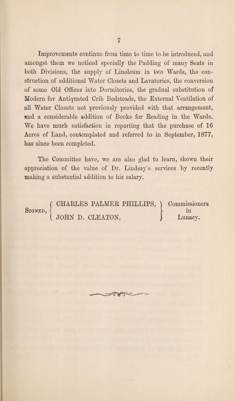 Improvements continue from time to time to be introduced, and amongst them we noticed specially the Padding of many Seats in both Divisions, the supply of Linoleum in two Wards, the con¬ struction of additional Water Closets and Lavatories, the conversion of some Old Offices into Dormitories, the gradual substitution of Modern for Antiquated Crib Bedsteads, the External Ventilation of all Water Closets not previously provided with that arrangement, and a considerable addition of Books for Reading in the Wards. We have much satisfaction in reporting that the purchase of 16 Acres of Land, contemplated and referred to in September, 1877, has since been completed. The Committee have, we are also glad to learn, shown their appreciation of the value of Dr. Lindsay’s services by recently making a substantial addition to his salary. Signed,■ CHARLES PALMER PHILLIPS, JOHN D. CLEATON, Commissioners in Lunacy.