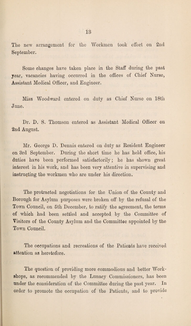 The new arrangement for the Workmen took effect on 2nd September. Some changes have taken place in the Staff during the past jear, vacancies having occurred in the offices of Chief Nurse, Assistant Medical Officer, and Engineer. Miss Woodward entered on duty as Chief Nurse on 18th June. Dr. D. S. Thomson entered as Assistant Medical Officer on 2nd August. Mr. George D. Dennis entered on duty as Resident Engineer on 3rd September. During the short time he has held office, his duties have been performed satisfactorily; he has shown great interest in his work, and has been very attentive in supervising and instructing the workmen who are under his direction. The protracted negotiations for the Union of the County and Borough for Asylum purposes -were broken off by the refusal of the Town Council, on 5th December, to ratify the agreement, the terms of which had been settled and accepted by the Committee of Visitors of the County Asylum and the Committee appointed by the Town Council. The occupations and recreations of the Patients have received attention as heretofore. The question of providing more commodious and better Work* shops, as recommended by the Lunacy Commissioners, has been under the consideration of the Committee during the past year. In order to promote the occupation of the Patients, and to provide