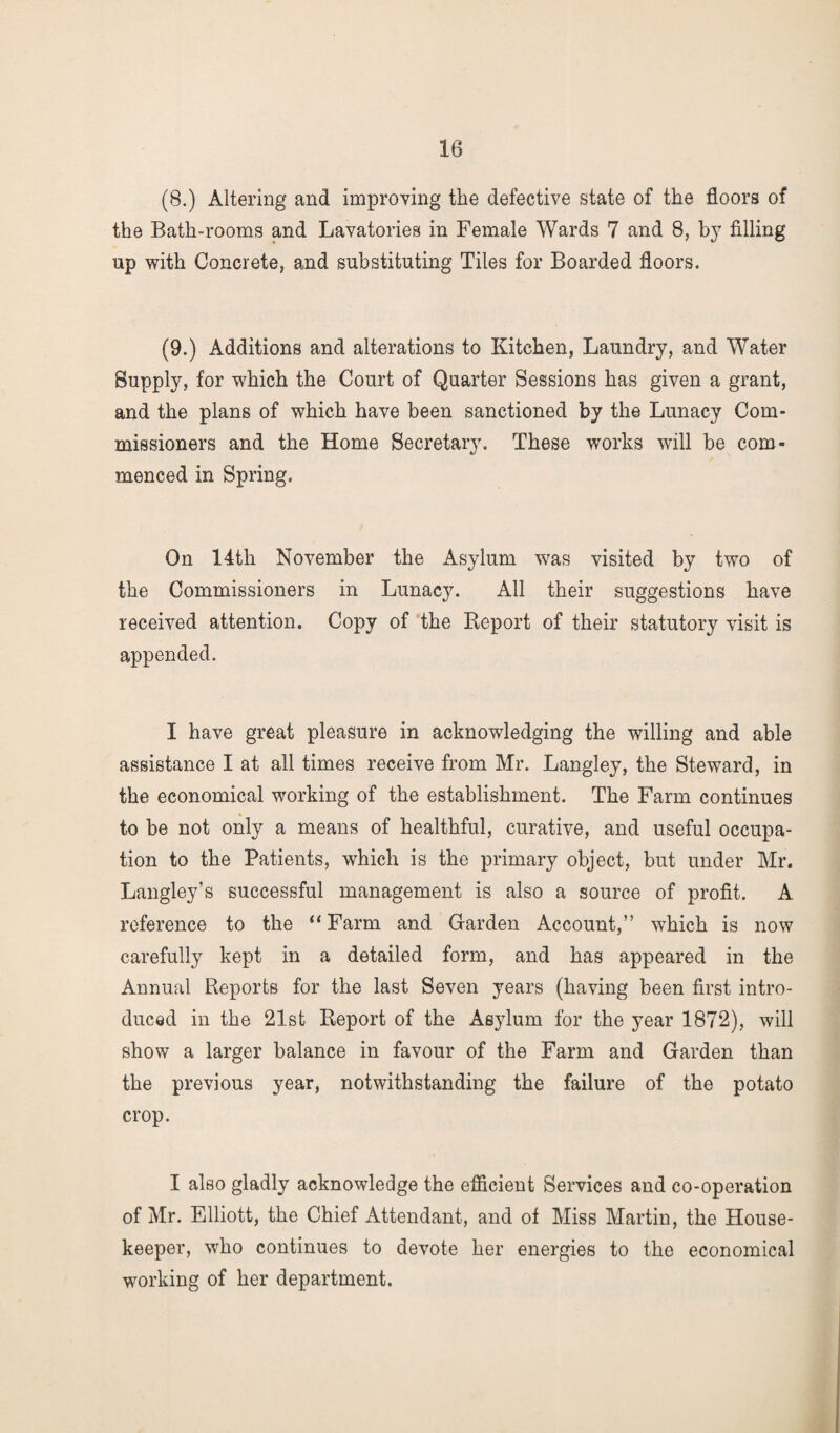 (8.) Altering and improving the defective state of the floors of the Bath-rooms and Lavatories in Female Wards 7 and 8, by filling up with Concrete, and substituting Tiles for Boarded floors. (9.) Additions and alterations to Kitchen, Laundry, and Water Supply, for which the Court of Quarter Sessions has given a grant, and the plans of which have been sanctioned by the Lunacy Com¬ missioners and the Home Secretary. These works will be com¬ menced in Spring. On 14th November the Asylum was visited by two of the Commissioners in Lunacy. All their suggestions have received attention. Copy of the Report of their statutory visit is appended. I have great pleasure in acknowledging the willing and able assistance I at all times receive from Mr. Langley, the Steward, in the economical working of the establishment. The Farm continues to be not only a means of healthful, curative, and useful occupa¬ tion to the Patients, which is the primary object, but under Mr. Langley’s successful management is also a source of profit. A reference to the “ Farm and Garden Account,” which is now carefully kept in a detailed form, and has appeared in the Annual Reports for the last Seven years (having been first intro¬ duced in the 21st Report of the Asylum for the year 1872), will show a larger balance in favour of the Farm and Garden than the previous year, notwithstanding the failure of the potato crop. I also gladly acknowledge the efficient Services and co-operation of Mr. Elliott, the Chief Attendant, and of Miss Martin, the House¬ keeper, who continues to devote her energies to the economical working of her department.