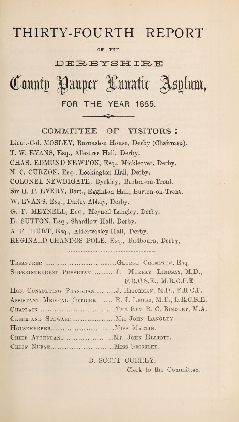 THIRTY-FOURTH REPORT OF THE DERBYSHIRE Cfltmig laager FOR THE YEAR 1885. -- COMMITTEE OF VISITORS : Lieut.-Col. MOSLEY, Burnaston House, Derby (Chairman). T. W. EVANS, Esq., Allestree Hall, Derby. CHAS. EDMUND NEWTON, Esq., Mickleover, Derby. N. C. CURZON, Esq., Lockington Hall, Derby. COLONEL NEWDIGATE, Byrkley, Burton-on-Trent. Sir H. F. EVERY, Bart., Egginton Hall, Burton-on-Trent. W. EVANS, Esq., Darley Abbey, Derby. G. F. MEYNELL, Esq., Meynell Langley, Derby. E. SUTTON, Esq., Sharcllow Hall, Derby. A. F. HURT, Esq., Alderwasley Hall, Derby. REGINALD CHANDOS POLE, Esq., Radbourn, Derby, Treasurer .... Superintendent Physician . Hon. Consulting Physician... Assistant Medical Officer . Chaplain. Clerk and Steward .. Housekeeper. .. . Chief Attendant... .George Crompton, Esq. J. Murray Lindsay, M.D., F.R.C.S.E., M.R.C.P.E„ J. Hitchman, M.D., F.R.C.P. R. J. Legge, M.D., L.R.C.S.E. The Rev. R. C. Bindley, M.A. Mr. John Langley. Miss Martin. Mr. John Elliott. Miss Geissler. Chief Nurse. B. SCOTT CURREY, Clerk to the Committee.