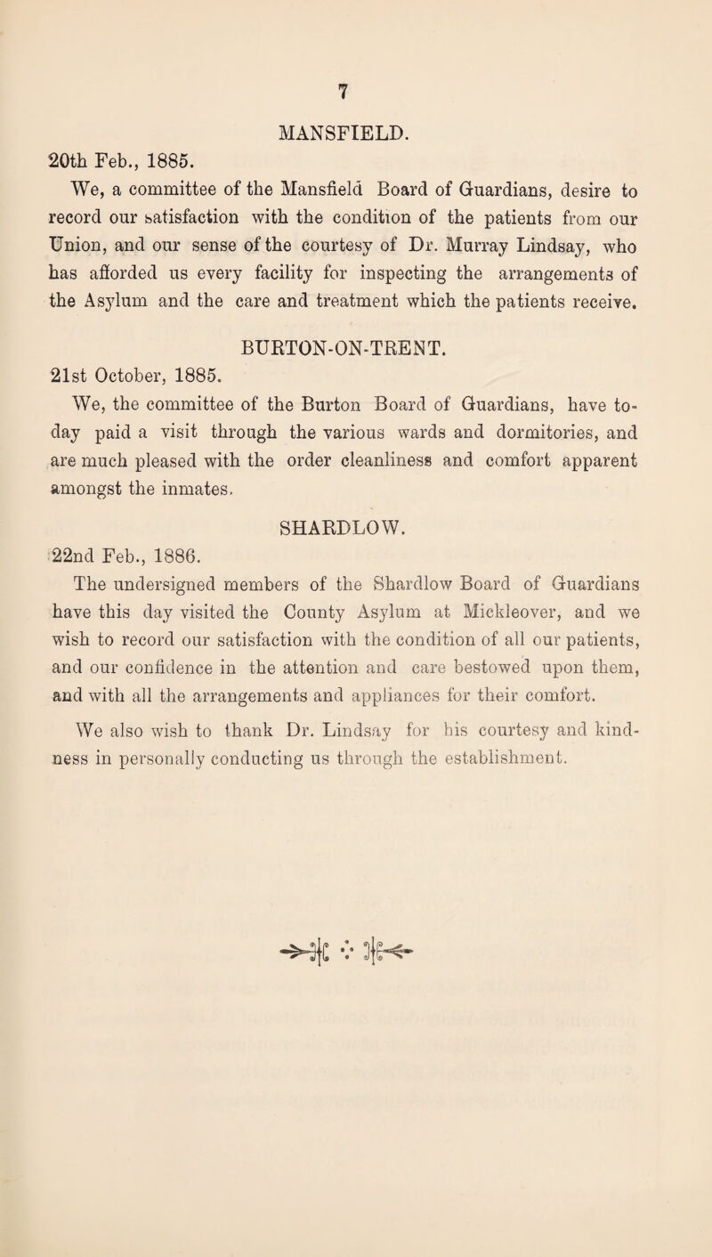 MANSFIELD. 20th Feb., 1885. We, a committee of the Mansfield Board of Guardians, desire to record our satisfaction with the condition of the patients from our Union, and our sense of the courtesy of Dr. Murray Lindsay, who has afiorded us every facility for inspecting the arrangements of the As37lum and the care and treatment which the patients receive. BURTON-ON-TRENT. 21st October, 1885. We, the committee of the Burton Board of Guardians, have to¬ day paid a visit through the various wards and dormitories, and are much pleased with the order cleanliness and comfort apparent amongst the inmates. SHARDLOW. 22nd Feb., 1886. The undersigned members of the Shardlow Board of Guardians have this day visited the County Asylum at Mickleover, and we wish to record our satisfaction with the condition of all our patients, and our confidence in the attention and care bestowed upon them, and with all the arrangements and appliances for their comfort. We also wish to thank Dr. Lindsay for his courtesy and kind¬ ness in personally conducting us through the establishment.