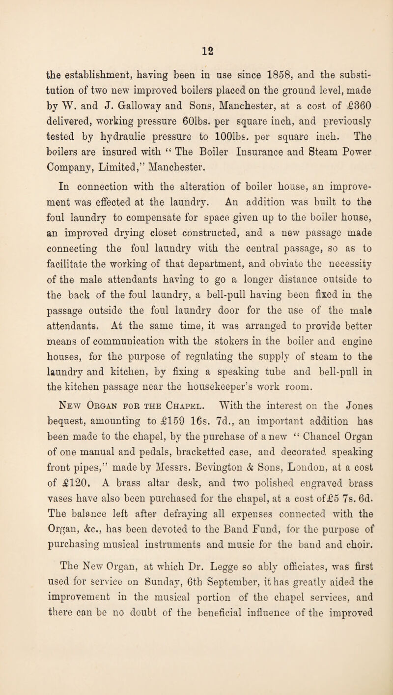 the establishment, having been in use since 1858, and the substi¬ tution of two new improved boilers placed on the ground level, made by W. and J. Galloway and Sons, Manchester, at a cost of £860 delivered, working pressure 601bs. per square inch, and previously tested by hydraulic pressure to lOOlbs. per square inch. The boilers are insured with “ The Boiler Insurance and Steam Power Company, Limited,” Manchester. In connection with the alteration of boiler house, an improve¬ ment was effected at the laundry. An addition was built to the foul laundry to compensate for space given up to the boiler house, an improved drying closet constructed, and a new passage made connecting the foul laundry with the central passage, so as to facilitate the working of that department, and obviate the necessity of the male attendants having to go a longer distance outside to the back of the foul laundry, a bell-pull having been fixed in the passage outside the foul laundry door for the use of the male attendants. At the same time, it was arranged to provide better means of communication with the stokers in the boiler and engine houses, for the purpose of regulating the supply of steam to the laundry and kitchen, by fixing a speaking tube and bell-pull in the kitchen passage near the housekeeper’s work room. New Organ for the Chapel. With the interest on the Jones bequest, amounting to £159 16s. 7d., an important addition has been made to the chapel, by the purchase of anew “ Chancel Organ of one manual and pedals, bracketted case, and decorated speaking front pipes,” made by Messrs. Bevington & Sons, London, at a cost of £120. A brass altar desk, and two polished engraved brass vases have also been purchased for the chapel, at a cost of£5 7s. 6d. The balance left after defraying all expenses connected with the Organ, &c., has been devoted to the Band Fund, for the purpose of purchasing musical instruments and music for the band and choir. The New Organ, at which Dr. Legge so ably officiates, was first used for service on Sunday, 6th September, it has greatly aided the improvement in the musical portion of the chapel services, and there can be no doubt of the beneficial influence of the improved