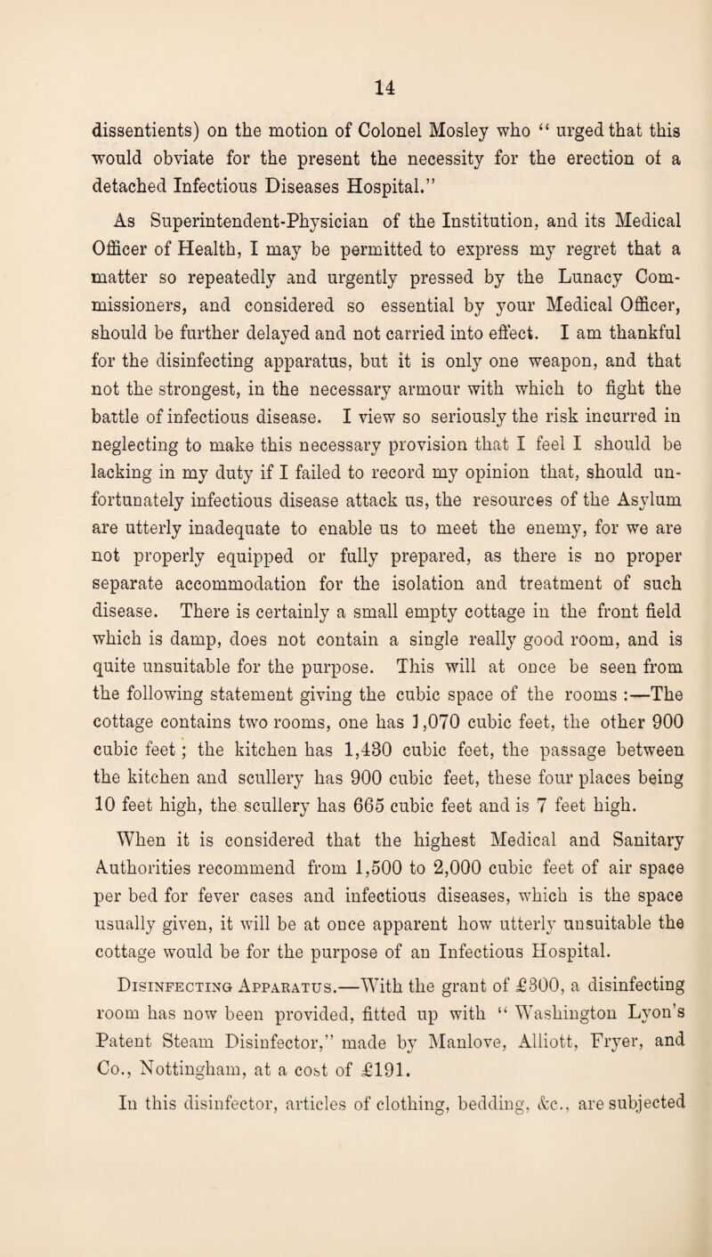 dissentients) on the motion of Colonel Mosley who “ urged that this would obviate for the present the necessity for the erection ot a detached Infectious Diseases Hospital.” As Superintendent-Physician of the Institution, and its Medical Officer of Health, I may be permitted to express my regret that a matter so repeatedly and urgently pressed by the Lunacy Com¬ missioners, and considered so essential by your Medical Officer, should be further delayed and not carried into effect. I am thankful for the disinfecting apparatus, but it is only one weapon, and that not the strongest, in the necessary armour with which to fight the battle of infectious disease. I view so seriously the risk incurred in neglecting to make this necessary provision that I feel I should be lacking in my duty if I failed to record my opinion that, should un¬ fortunately infectious disease attack us, the resources of the Asylum are utterly inadequate to enable us to meet the enemy, for we are not properly equipped or fully prepared, as there is no proper separate accommodation for the isolation and treatment of such disease. There is certainly a small empty cottage in the front field which is damp, does not contain a single really good room, and is quite unsuitable for the purpose. This will at once be seen from the following statement giving the cubic space of the rooms :—The cottage contains two rooms, one has ] ,070 cubic feet, the other 900 cubic feet; the kitchen has 1,430 cubic feet, the passage between the kitchen and scullery has 900 cubic feet, these four places being 10 feet high, the scullery has 665 cubic feet and is 7 feet high. When it is considered that the highest Medical and Sanitary Authorities recommend from 1,500 to 2,000 cubic feet of air space per bed for fever cases and infectious diseases, which is the space usually given, it will be at once apparent how utterly unsuitable the cottage would be for the purpose of an Infectious Hospital. Disinfecting Appabatus.—With the grant of £800, a disinfecting room has now been provided, fitted up with “ Washington Lyon’s Patent Steam Disinfector,” made by Manlove, Alliott, Fryer, and Co., Nottingham, at a cost of £191. In this disinfector, articles of clothing, bedding, &c., are subjected