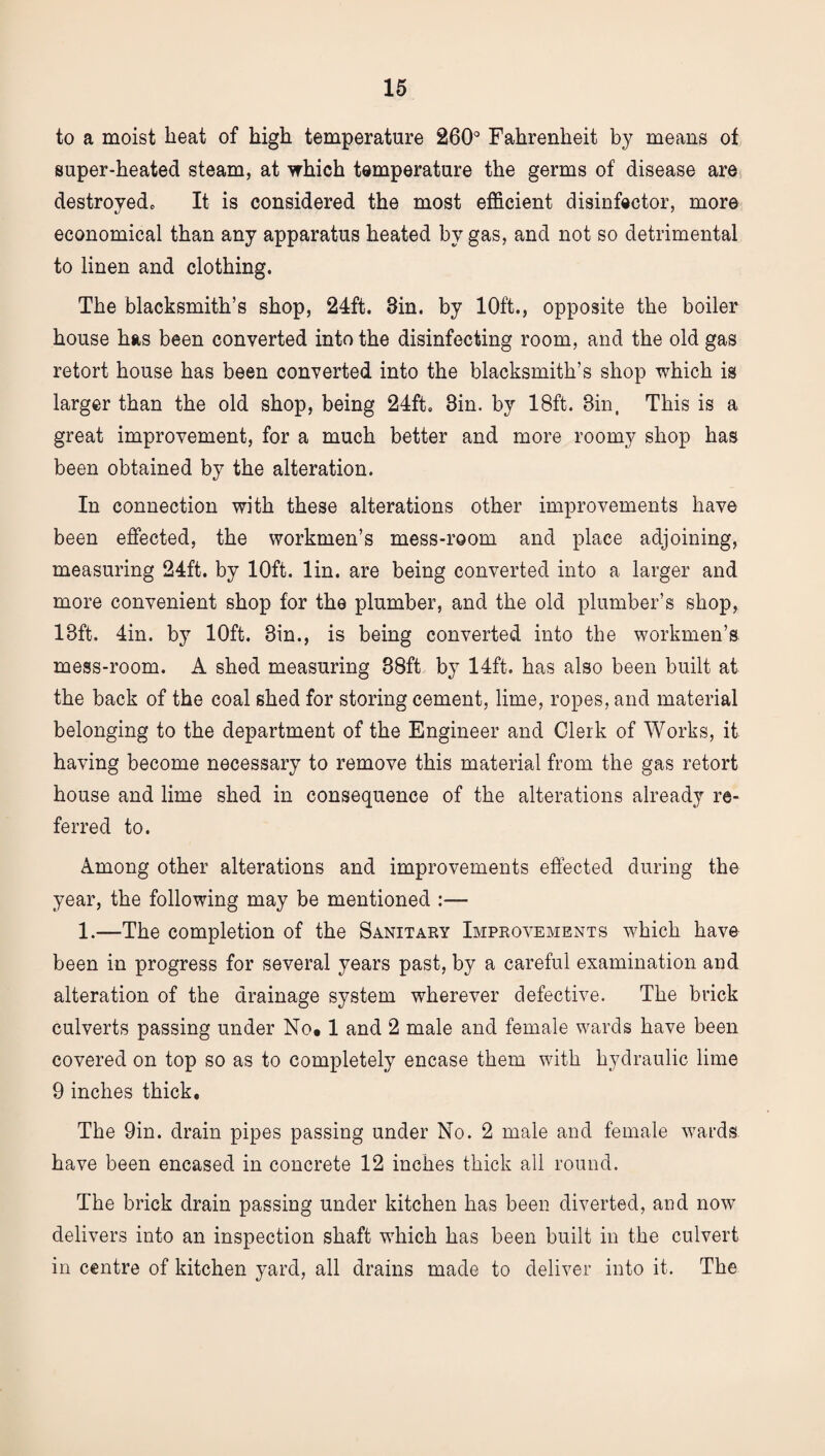 to a moist heat of high temperature 260° Fahrenheit by means of super-heated steam, at which temperature the germs of disease are destroyedc It is considered the most efficient disinfector, more economical than any apparatus heated by gas, and not so detrimental to linen and clothing. The blacksmith’s shop, 24ft. 3in. by 10ft., opposite the boiler house has been converted into the disinfecting room, and the old gas retort house has been converted into the blacksmith’s shop which is larger than the old shop, being 24ft. Sin. by 18ft. Bin, This is a great improvement, for a much better and more roomy shop has been obtained by the alteration. In connection with these alterations other improvements have been effected, the workmen’s mess-room and place adjoining, measuring 24ft. by 10ft. lin. are being converted into a larger and more convenient shop for the plumber, and the old plumber’s shop, 18ft. 4in. by 10ft. Bin., is being converted into the workmen’s mess-room. A shed measuring 88ft by 14ft. has also been built at the back of the coal shed for storing cement, lime, ropes, and material belonging to the department of the Engineer and Clerk of Works, it having become necessary to remove this material from the gas retort house and lime shed in consequence of the alterations already re¬ ferred to. Among other alterations and improvements effected during the year, the following may be mentioned :— 1.—The completion of the Sanitary Improvements which have been in progress for several years past, by a careful examination and alteration of the drainage system wherever defective. The brick culverts passing under No. 1 and 2 male and female wards have been covered on top so as to completely encase them with hydraulic lime 9 inches thick. The 9in. drain pipes passing under No. 2 male and female wards have been encased in concrete 12 inches thick all round. The brick drain passing under kitchen has been diverted, and now delivers into an inspection shaft which has been built in the culvert in centre of kitchen yard, all drains made to deliver into it. The