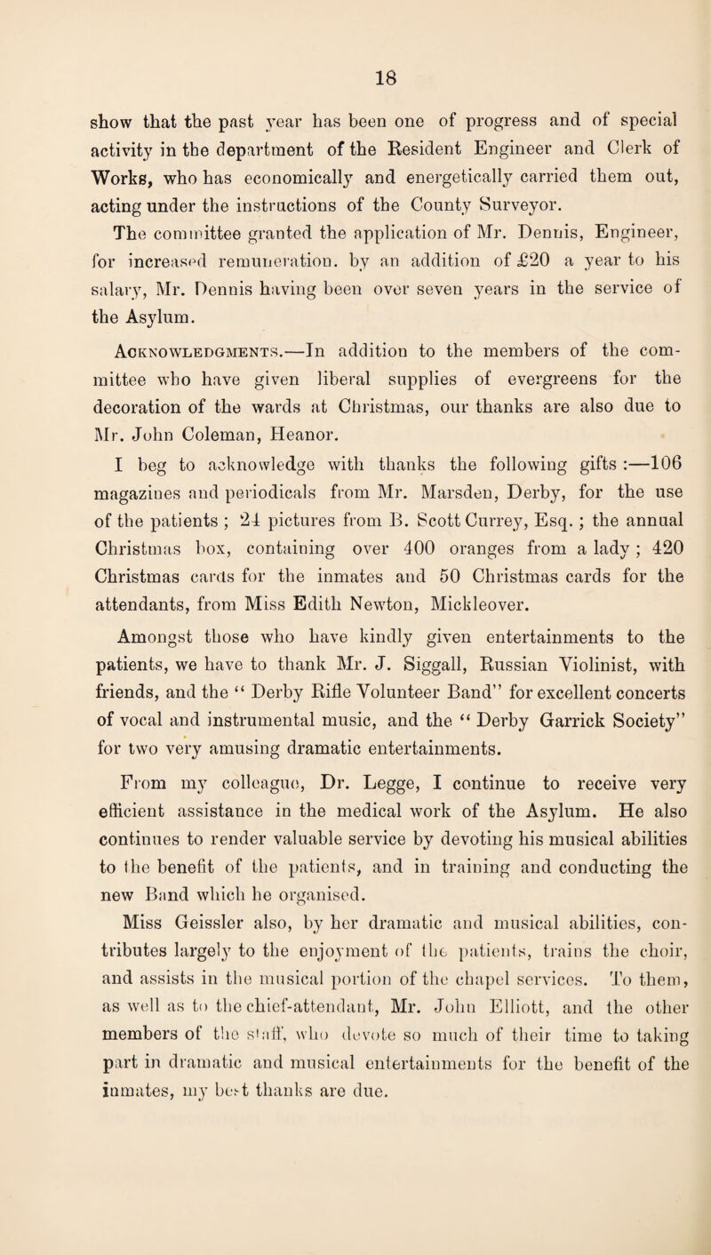 show that the past year has been one of progress and of special activity in the department of the Resident Engineer and Clerk of Works, who has economically and energetically carried them out, acting under the instructions of the County Surveyor. The committee granted the application of Mr. Dennis, Engineer, for increased remuneration, by an addition of £20 a year to his salary, Mr. Dennis having been over seven years in the service of the Asylum. Acknowledgments.—In addition to the members of the com¬ mittee who have given liberal supplies of evergreens for the decoration of the wards at Christmas, our thanks are also due to Mr. John Coleman, Heanor. I beg to acknowledge with thanks the following gifts :—106 magazines and periodicals from Mr. Marsden, Derby, for the use of the patients ; 21 pictures from B. Scott Currey, Esq. ; the annual Christmas box, containing over 400 oranges from a lady; 420 Christmas cards for the inmates and 50 Christmas cards for the attendants, from Miss Edith Newton, Micldeover. Amongst those who have kindly given entertainments to the patients, we have to thank Mr. J. Siggall, Russian Violinist, with friends, and the “ Derby Rifle Volunteer Band” for excellent concerts of vocal and instrumental music, and the “ Derby Garrick Society” * for two very amusing dramatic entertainments. From my colleague, Dr. Legge, I continue to receive very efficient assistance in the medical work of the Asylum. He also continues to render valuable service by devoting his musical abilities to the benefit of the patients, and in training and conducting the new Band which he organised. Miss Geissler also, by her dramatic and musical abilities, con¬ tributes largely to the enjoyment of the patients, trains the choir, and assists in the musical portion of the chapel services. To them, as well as to the chief-attendant, Mr. John Elliott, and the other members of the staff', who devote so much of their time to taking part in dramatic and musical entertainments for the benefit of the inmates, my best thanks are due.