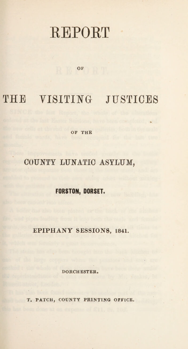 REPORT OF THE VISITING JUSTICES OF THE COUNTY LUNATIC ASYLUM, FORSTON, DORSET, EPIPHANY SESSIONS, 1841. DORCHESTER. T. PATCH, COUNTY PRINTING OFFICE.