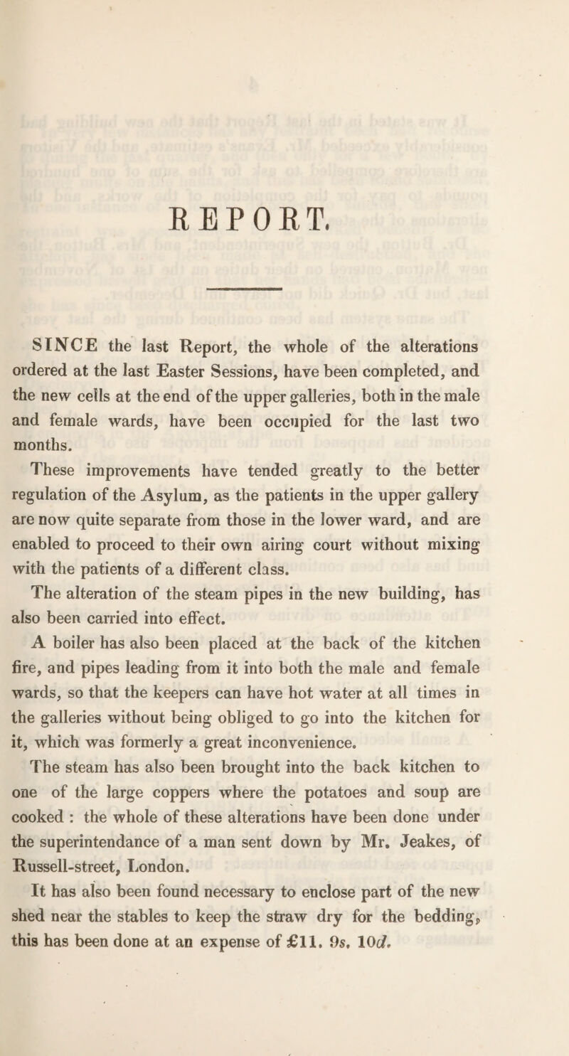 REPO R T. SINCE the last Report, the whole of the alterations ordered at the last Easter Sessions, have been completed, and the new cells at the end of the upper galleries, both in the male and female wards, have been occupied for the last two months. These improvements have tended greatly to the better regulation of the Asylum, as the patients in the upper gallery are now quite separate from those in the lower ward, and are enabled to proceed to their own airing court without mixing with the patients of a different class. The alteration of the steam pipes in the new building, has also been carried into effect. A boiler has also been placed at the back of the kitchen fire, and pipes leading from it into both the male and female wards, so that the keepers can have hot water at all times in the galleries without being obliged to go into the kitchen for it, which was formerly a great inconvenience. The steam has also been brought into the back kitchen to one of the large coppers where the potatoes and soup are cooked : the whole of these alterations have been done under the superintendance of a man sent down by Mr. Jeakes, of Russell-street, London. It has also been found necessary to enclose part of the new shed near the stables to keep the straw dry for the beddings this has been done at an expense of £11. 9s, 10d.