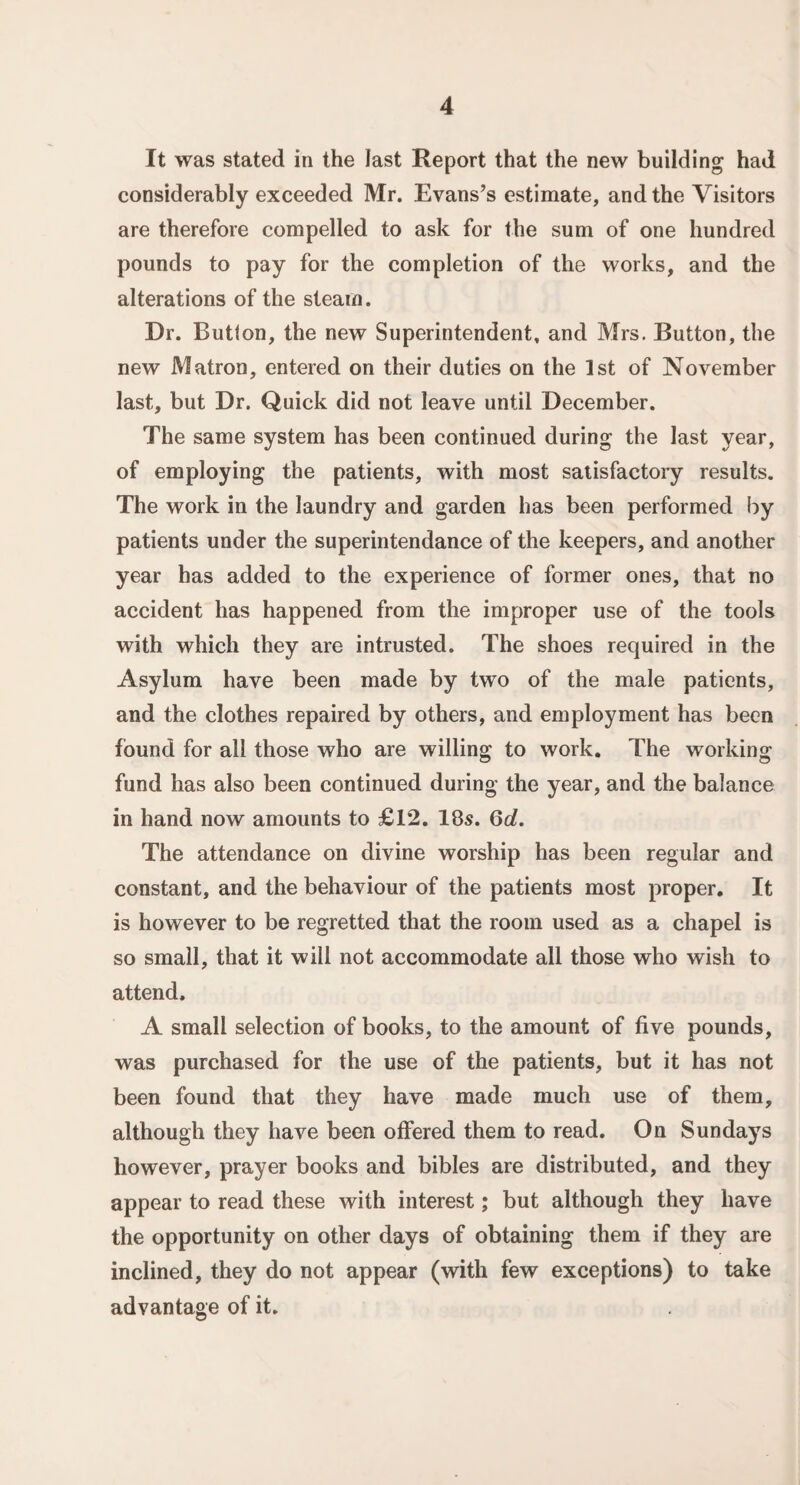 It was stated in the last Report that the new building had considerably exceeded Mr. Evans’s estimate, and the Visitors are therefore compelled to ask for the sum of one hundred pounds to pay for the completion of the works, and the alterations of the steam. Dr. Button, the new Superintendent, and Mrs. Button, the new Matron, entered on their duties on the 1st of November last, but Dr. Quick did not leave until December. The same system has been continued during the last year, of employing the patients, with most satisfactory results. The work in the laundry and garden has been performed by patients under the superintendance of the keepers, and another year has added to the experience of former ones, that no accident has happened from the improper use of the tools with which they are intrusted. The shoes required in the Asylum have been made by two of the male patients, and the clothes repaired by others, and employment has been found for all those who are willing to work. The working fund has also been continued during the year, and the balance in hand now amounts to £12. 18s. Qd. The attendance on divine worship has been regular and constant, and the behaviour of the patients most proper. It is however to be regretted that the room used as a chapel is so small, that it will not accommodate all those who wish to attend. A small selection of books, to the amount of five pounds, was purchased for the use of the patients, but it has not been found that they have made much use of them, although they have been offered them to read. On Sundays however, prayer books and bibles are distributed, and they appear to read these with interest; but although they have the opportunity on other days of obtaining them if they are inclined, they do not appear (with few exceptions) to take advantage of it.