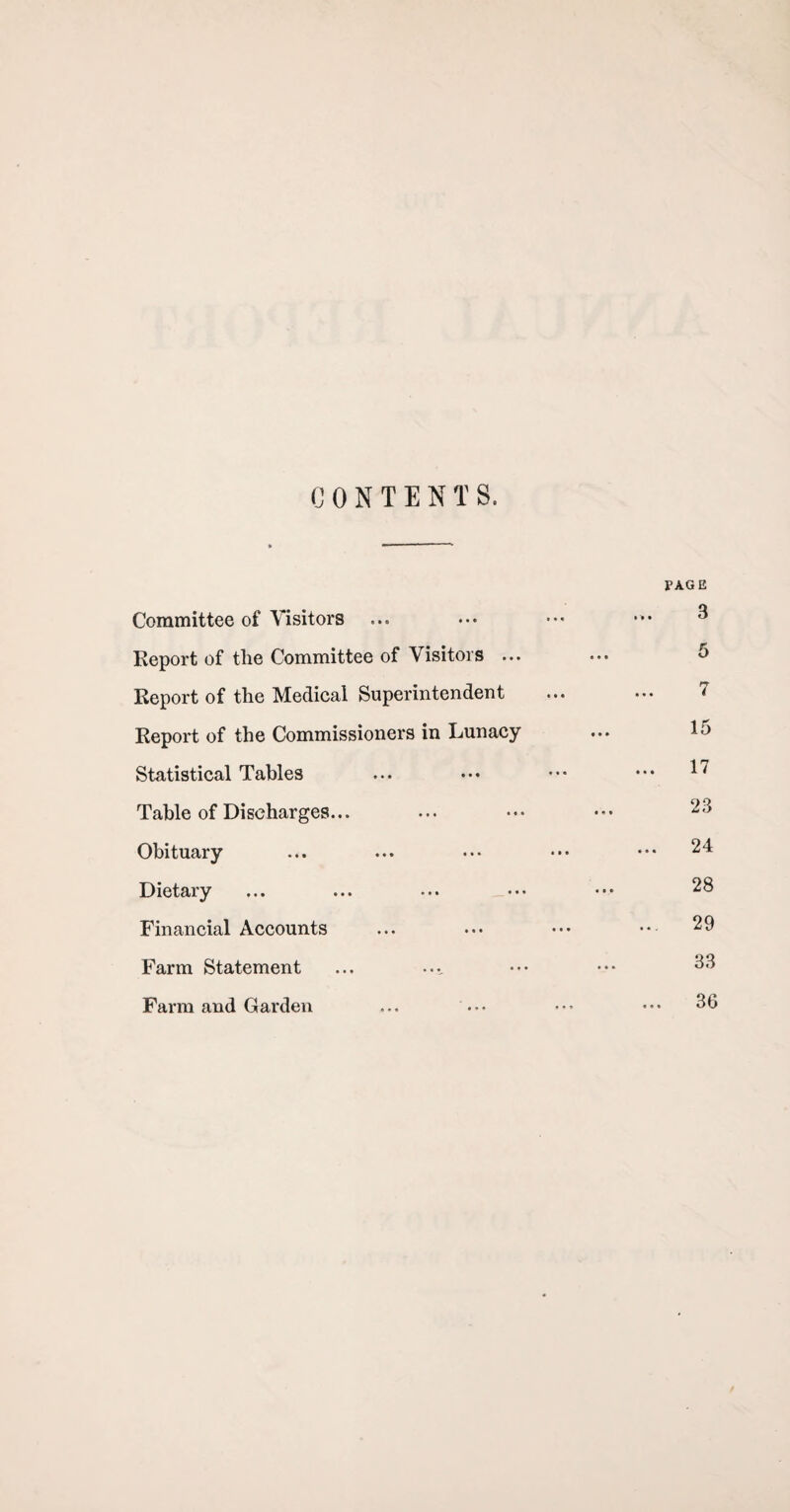 CONTENTS. PAGE Committee of Visitors ... ••• ••• 3 Report of tlie Committee of Visitors ... ... J Report of the Medical Superintendent ... ... 7 Report of the Commissioners in Lunacy ... 15 Statistical Tables ... ••• ••• 17 Table of Discharges... ... ••• ••• 23 Obituary ... ... ••• ••• ••• 24 Dietary ... ... ... ••• ••• 2^ Financial Accounts ... ••• ••• •• 29 Farm Statement ... ... ••• ••• 33 Farm and Garden ... ... ••• ••• 36