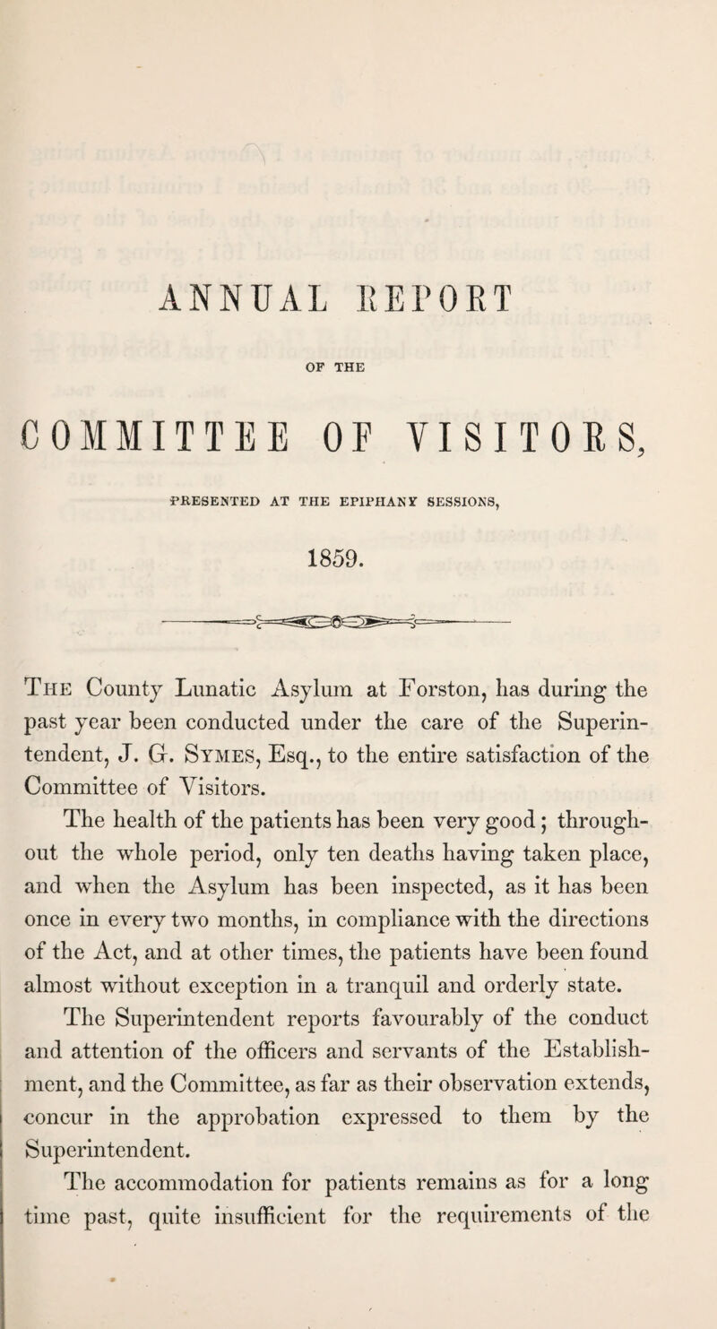 OF THE COMMITTEE OE VISITORS, PRESENTED AT THE EPIPHANY SESSIONS, 1859. The County Lunatic Asylum at Eorston, lias during the past year been conducted under the care of the Superin¬ tendent, J. Gr. Symes, Esq., to the entire satisfaction of the Committee of Visitors. The health of the patients has been very good; through¬ out the whole period, only ten deaths having taken place, and when the Asylum has been inspected, as it has been once in every two months, in compliance with the directions of the Act, and at other times, the patients have been found almost without exception in a tranquil and orderly state. The Superintendent reports favourably of the conduct and attention of the officers and servants of the Establish¬ ment, and the Committee, as far as their observation extends, concur in the approbation expressed to them by the Superintendent. The accommodation for patients remains as for a long time past, quite insufficient for the requirements of the