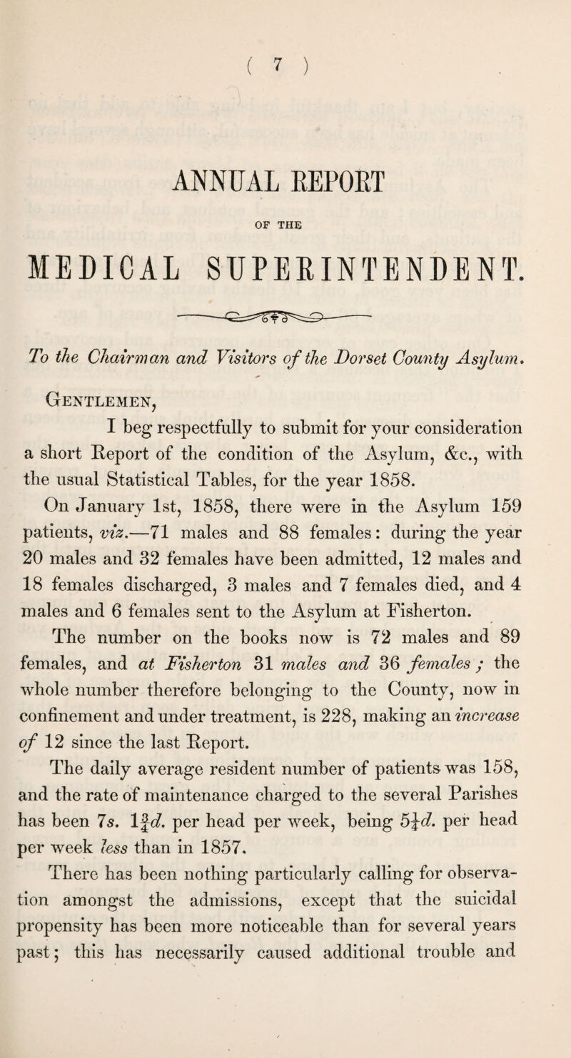 ANNUAL REPORT OF THE MEDICAL SUPERINTENDENT. To the Chairman and Visitors of the Dorset County Asylum. Gentlemen, I beg respectfully to submit for your consideration a short Report of the condition of the Asylum, &c., with the usual Statistical Tables, for the year 1858. On January 1st, 1858, there were in the Asylum 159 patients, viz.—71 males and 88 females: during the year 20 males and 32 females have been admitted, 12 males and 18 females discharged, 3 males and 7 females died, and 4 males and 6 females sent to the Asylum at Fisherton. The number on the books now is 72 males and 89 females, and at Fisherton 31 males and 36 females ; the whole number therefore belonging to the County, now in confinement and under treatment, is 228, making an increase of 12 since the last Report. The daily average resident number of patients was 158, and the rate of maintenance charged to the several Parishes has been 7s. 1 %d. per head per week, being 5%d. per head per week less than in 1857. There has been nothing particularly calling for observa¬ tion amongst the admissions, except that the suicidal propensity has been more noticeable than for several years past; this has necessarily caused additional trouble and