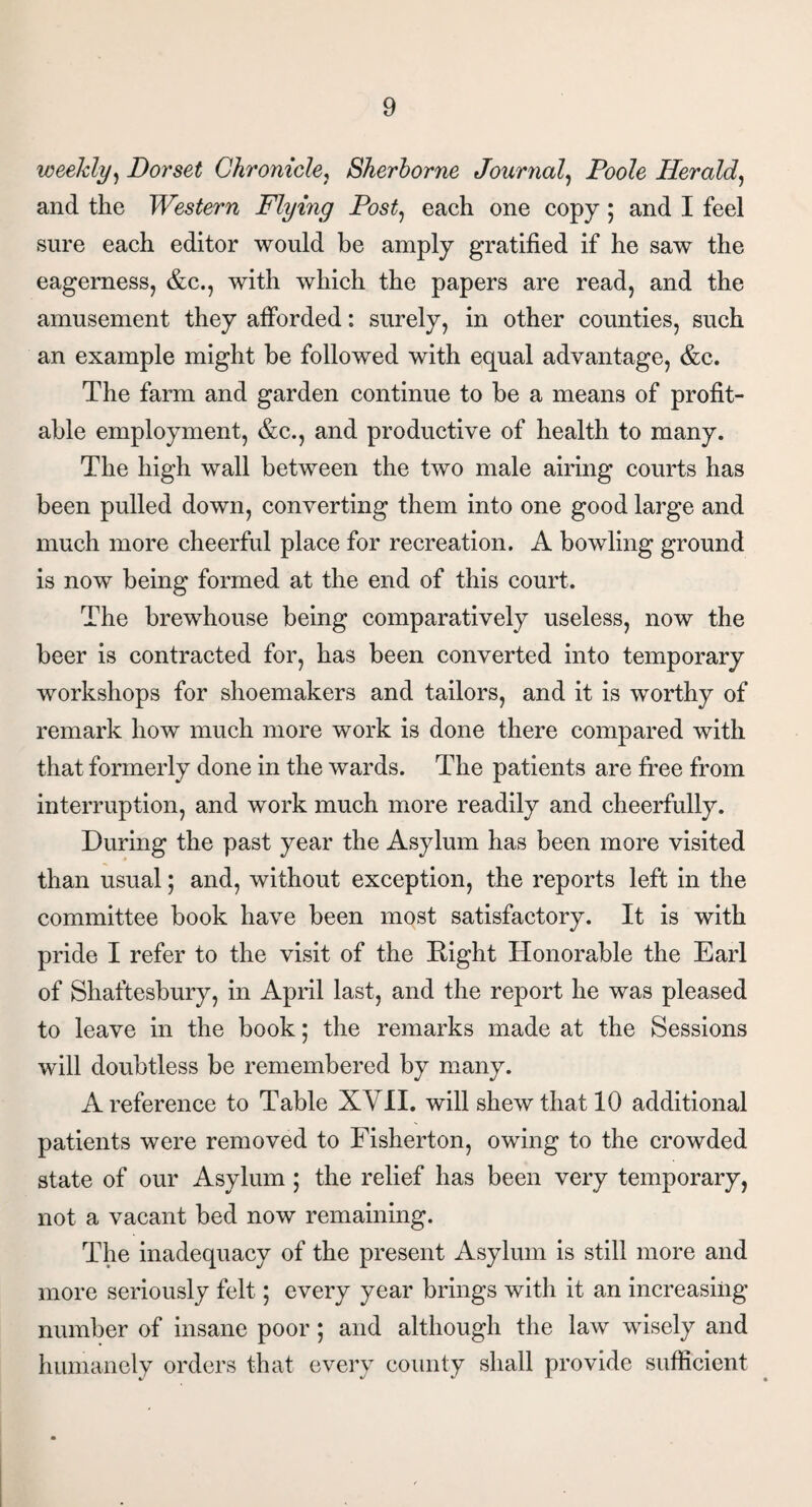 weekly, Dorset Chronicle, Sherborne Journal, Poole Herald, and the Western Flying Post, each one copy; and I feel sure each editor would be amply gratified if he saw the eagerness, &c., with which the papers are read, and the amusement they afforded: surely, in other counties, such an example might he followed with equal advantage, &c. The farm and garden continue to be a means of profit¬ able employment, &c., and productive of health to many. The high wall between the two male airing courts has been pulled down, converting them into one good large and much more cheerful place for recreation. A bowling ground is now being formed at the end of this court. The brewhouse being comparatively useless, now the beer is contracted for, has been converted into temporary workshops for shoemakers and tailors, and it is worthy of remark how much more work is done there compared with that formerly done in the wards. The patients are free from interruption, and work much more readily and cheerfully. During the past year the Asylum has been more visited than usual; and, without exception, the reports left in the committee book have been most satisfactory. It is with pride I refer to the visit of the Right Honorable the Earl of Shaftesbury, in April last, and the report he was pleased to leave in the book; the remarks made at the Sessions will doubtless be remembered by many. A reference to Table XVII. will shew that 10 additional patients were removed to Fisherton, owing to the crowded state of our Asylum ; the relief has been very temporary, not a vacant bed now remaining. The inadequacy of the present Asylum is still more and more seriously felt; every year brings with it an increasing number of insane poor; and although the law wisely and humanely orders that every county shall provide sufficient