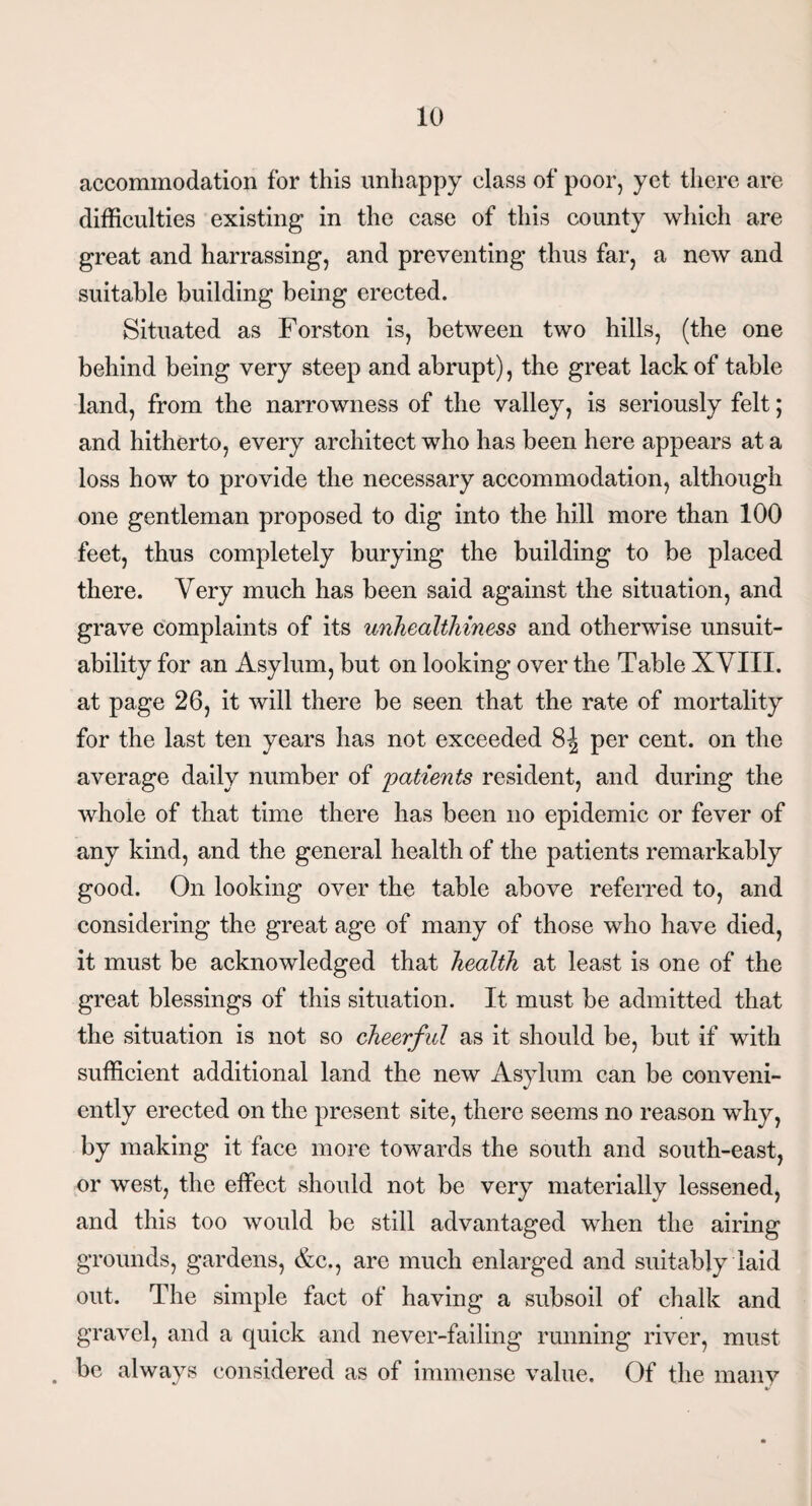 accommodation for this unhappy class of poor, yet there are difficulties existing in the case of this county which are great and harrassing, and preventing thus far, a new and suitable building being erected. Situated as Forston is, between two hills, (the one behind being very steep and abrupt), the great lack of table land, from the narrowness of the valley, is seriously felt; and hitherto, every architect who has been here appears at a loss how to provide the necessary accommodation, although one gentleman proposed to dig into the hill more than 100 feet, thus completely burying the building to be placed there. Very much has been said against the situation, and grave complaints of its unhealthiness and otherwise unsuit¬ ability for an Asylum, but on looking over the Table XVIII. at page 26, it will there be seen that the rate of mortality for the last ten years has not exceeded 8J per cent, on the average daily number of patients resident, and during the whole of that time there has been no epidemic or fever of any kind, and the general health of the patients remarkably good. On looking over the table above referred to, and considering the great age of many of those who have died, it must be acknowledged that health at least is one of the great blessings of this situation. It must be admitted that the situation is not so cheerful as it should be, but if with sufficient additional land the new Asylum can be conveni¬ ently erected on the present site, there seems no reason why, by making it face more towards the south and south-east, or west, the effect should not be very materially lessened, and this too would be still advantaged when the airing grounds, gardens, &c., are much enlarged and suitably laid out. The simple fact of having a subsoil of chalk and gravel, and a quick and never-failing running river, must . be always considered as of immense value. Of the many