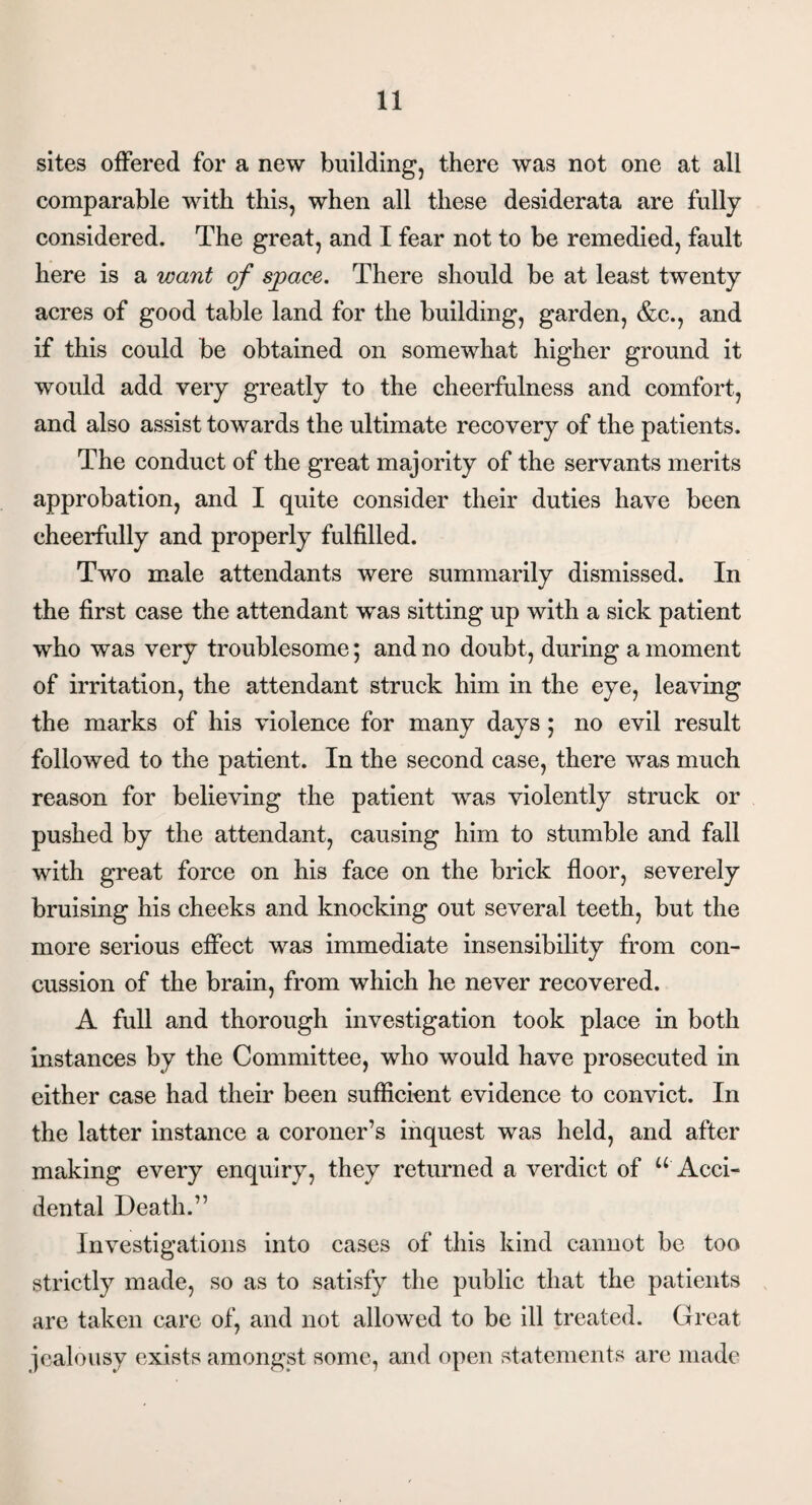 sites offered for a new building, there was not one at all comparable with this, when all these desiderata are fully considered. The great, and I fear not to be remedied, fault here is a want of space. There should be at least twenty acres of good table land for the building, garden, &c., and if this could be obtained on somewhat higher ground it would add very greatly to the cheerfulness and comfort, and also assist towards the ultimate recovery of the patients. The conduct of the great majority of the servants merits approbation, and I quite consider their duties have been cheerfully and properly fulfilled. Two male attendants were summarily dismissed. In the first case the attendant wTas sitting up with a sick patient who was very troublesome; and no doubt, during a moment of irritation, the attendant struck him in the eye, leaving the marks of his violence for many days; no evil result followed to the patient. In the second case, there was much reason for believing the patient was violently struck or pushed by the attendant, causing him to stumble and fall with great force on his face on the brick floor, severely bruising his cheeks and knocking out several teeth, but the more serious effect was immediate insensibility from con¬ cussion of the brain, from which he never recovered. A full and thorough investigation took place in both instances by the Committee, who would have prosecuted in either case had their been sufficient evidence to convict. In the latter instance a coroner’s inquest was held, and after making every enquiry, they returned a verdict of “ Acci¬ dental Death.” Investigations into cases of this kind cannot be too strictly made, so as to satisfy the public that the patients are taken care of, and not allowed to be ill treated. Great jealousy exists amongst some, and open statements are made