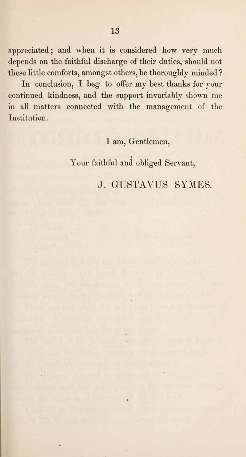 appreciated; and when it is considered how very much depends on the faithful discharge of their duties, should not these little comforts, amongst others, be thoroughly minded ? In conclusion, I beg to offer my best thanks for your continued kindness, and the support invariably shown me in all matters connected with the management of the Institution. I am, Gentlemen, Your faithful and obliged Servant, J. GUSTAVUS SYMES.