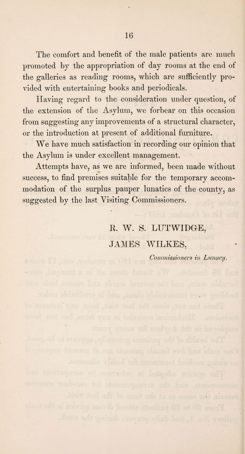 The comfort and benefit of the male patients are much promoted by the appropriation of day rooms at the end of the galleries as reading rooms, which are sufficiently pro¬ vided with entertaining books and periodicals. Having regard to the consideration under question, of the extension of the Asylum, we forbear on this occasion from suggesting any improvements of a structural character, or the introduction at present of additional furniture. We have much satisfaction in recording our opinion that the Asylum is under excellent management. Attempts have, as we are informed, been made without success, to find premises suitable for the temporary accom¬ modation of the surplus pauper lunatics of the county, as suggested by the last Visiting Commissioners. R. W. S. LUTWIDGE, JAMES WILKES, Commissioners in Lunacy.