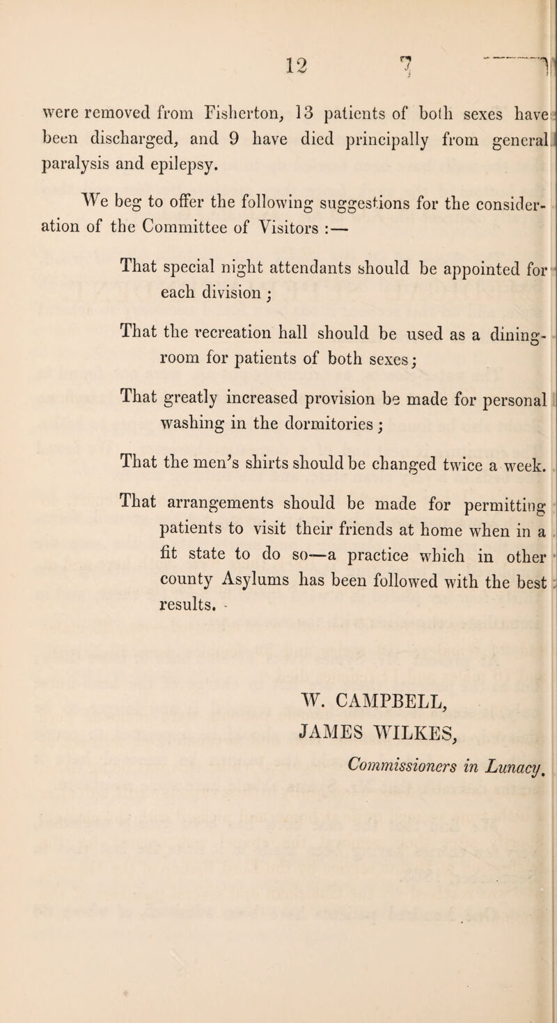 were removed from Fisherton, 13 patients of both sexes have been discharged, and 9 have died principally from general paralysis and epilepsy. We beg to offer the following suggestions for the consider¬ ation of the Committee of Visitors : — That special night attendants should be appointed for each division; That the recreation hall should be used as a dining- O room for patients of both sexes; That greatly increased provision be made for personal washing in the dormitories ; That the men’s shirts should be changed twice a week. That arrangements should be made for permitting patients to visit their friends at home when in a fit state to do so-—a practice which in other county Asylums has been followed with the best results. - W. CAMPBELL, JAMES WILKES, Commissioners in Lunacy.