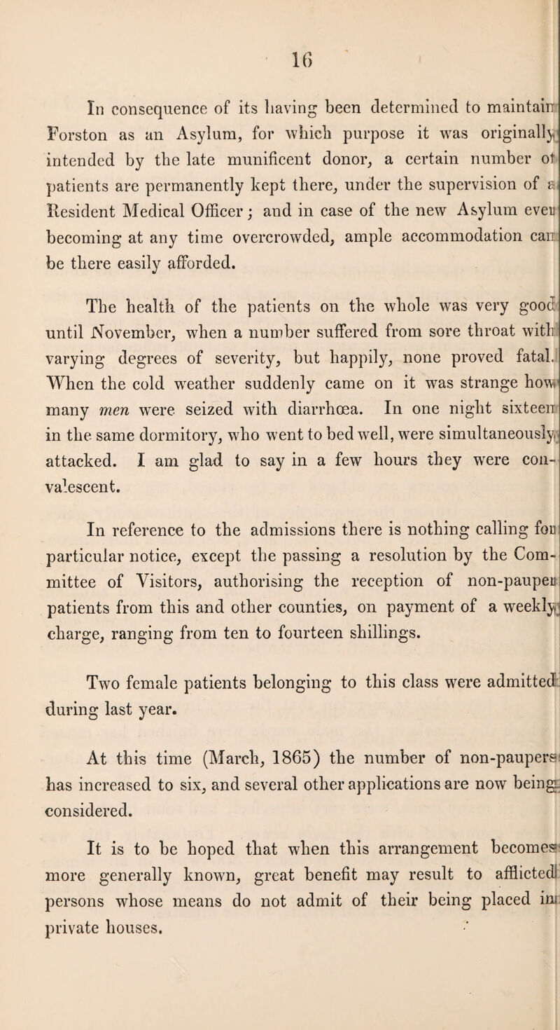 In consequence of its having been determined to maintain Forston as an Asylum, for which purpose it was originally intended by the late munificent donor, a certain number ot patients are permanently kept there, under the supervision of a Resident Medical Officer; and in case of the new Asylum ever becoming at any time overcrowded, ample accommodation can be there easily afforded. The health of the patients on the whole was very good until November, when a number suffered from sore throat with varying degrees of severity, but happily, none proved fatal. When the cold weather suddenly came on it was strange how many men were seized with diarrhoea. In one night sixteen in the same dormitory, who went to bed well, were simultaneously, attacked. I am glad to say in a few hours they were con¬ valescent. In reference to the admissions there is nothing calling for particular notice, except the passing a resolution by the Com¬ mittee of Visitors, authorising the reception of non-pauper patients from this and other counties, on payment of a weekly charge, ranging from ten to fourteen shillings. Two female patients belonging to this class were admitted during last year. At this time (March, 1865) the number of non-paupersi has increased to six, and several other applications are now being considered. It is to be hoped that when this arrangement becomes more generally known, great benefit may result to afflicted; persons whose means do not admit of their being placed ins private houses.