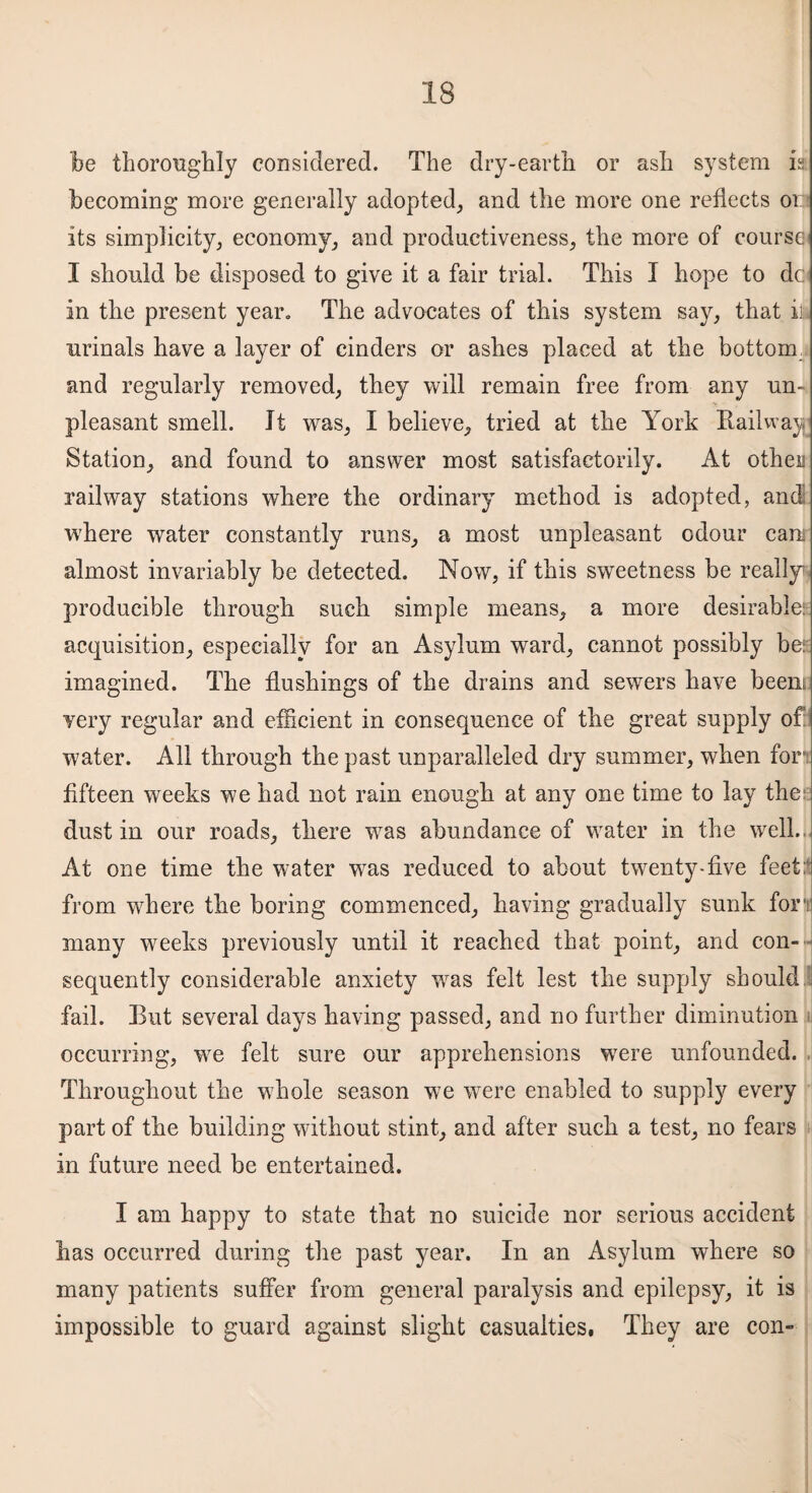 be thoroughly considered. The dry-earth or ash system is becoming more generally adopted, and the more one reflects on its simplicity, economy, and productiveness, the more of course I should be disposed to give it a fair trial. This I hope to dc in the present yean The advocates of this system say, that il urinals have a layer of cinders or ashes placed at the bottom, and regularly removed, they will remain free from any un¬ pleasant smell. It was, I believe, tried at the York Railway Station, and found to answer most satisfactorily. At otheia railway stations where the ordinary method is adopted, and where water constantly runs, a most unpleasant odour can almost invariably be detected. Now, if this sweetness be really' producible through such simple means, a more desirable: acquisition, especially for an Asylum ward, cannot possibly be: imagined. The flushings of the drains and sewers have beent very regular and efficient in consequence of the great supply of water. All through the past unparalleled dry summer, when for* fifteen weeks we had not rain enough at any one time to lay the1 dust in our roads, there wTas abundance of water in the well.. At one time the water was reduced to about twenty-five feet: from where the boring commenced, having gradually sunk for? many weeks previously until it reached that point, and con¬ sequently considerable anxiety was felt lest the supply should fail. But several days having passed, and no further diminution occurring, we felt sure our apprehensions wTere unfounded. Throughout the whole season we were enabled to supply every part of the building without stint, and after such a test, no fears in future need be entertained. I am happy to state that no suicide nor serious accident has occurred during the past year. In an Asylum where so many patients suffer from general paralysis and epilepsy, it is impossible to guard against slight casualties, They are con-