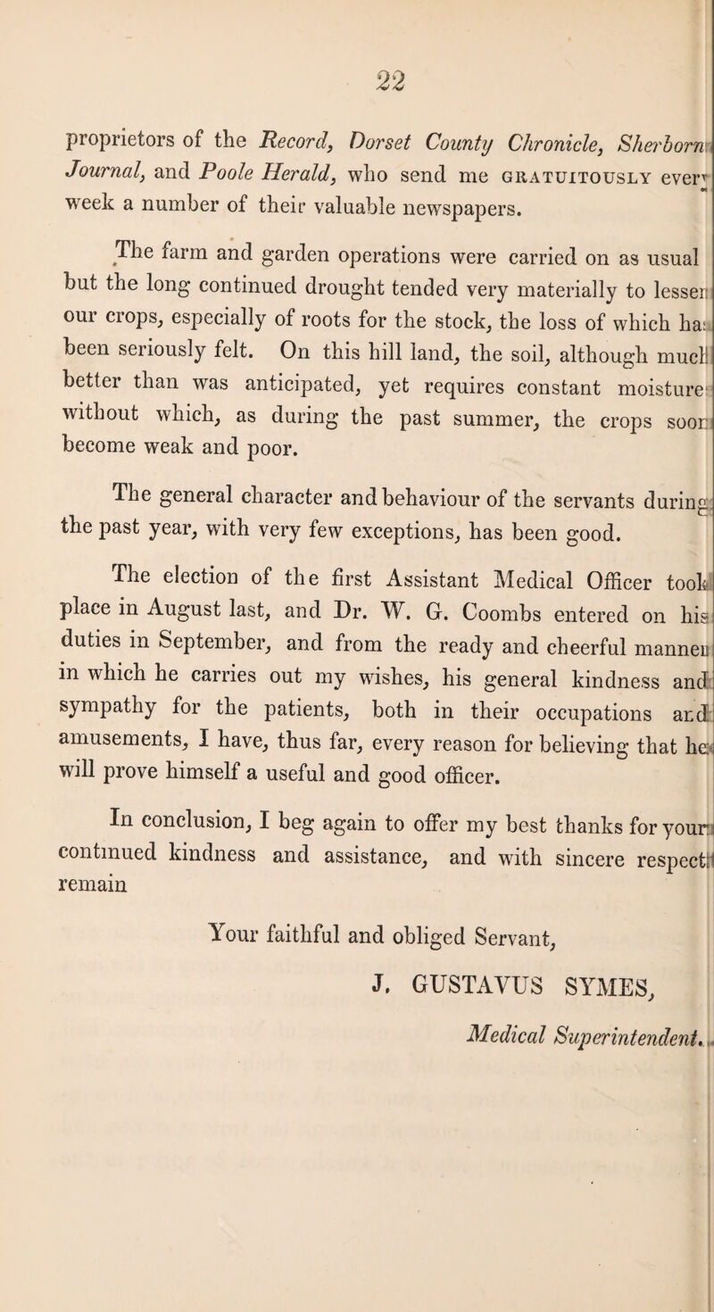 proprietors of the Record, Dorset County Chronicle, Sherhorm Journal, and Poole Herald, who send me gratuitously everr «i week a number of their valuable newspapers. The farm and garden operations were carried on as usual but the long continued drought tended very materially to lesser: our ciops, especially of roots for the stocky the loss of which ha: been seriously felt. On this hill land, the soil, although mucli better than was anticipated, yet requires constant moisture' without which, as during the past summer, the crops soon become weak and poor. The general character and behaviour of the servants during the past year, with very few exceptions, has been good. The election of the first Assistant Medical Officer took place in August last, and Dr. W. G. Coombs entered on his duties in September, and from the ready and cheerful manneu in which he carries out my wishes, his general kindness and sympathy for the patients, both in their occupations and amusements, I have, thus far, every reason for believing that he will prove himself a useful and good officer. In conclusion, I beg again to offer my best thanks for your continued kindness and assistance, and with sincere respectti remain Your faithful and obliged Servant, J. GUSTAYUS SYMES, Medical Superintendent.