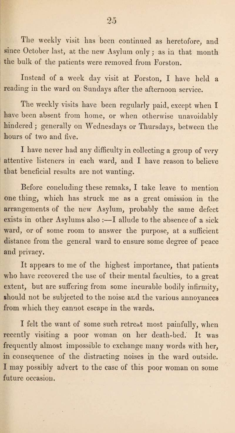 05 v O The weekly visit has been continued as heretofore, and since October last, at the new Asylum only; as in that month the bulk of the patients were removed from Forston. Instead of a week day visit at Forston, I have held a reading in the ward on Sundays after the afternoon service. The weekly visits have been regularly paid, except when I have been absent from home, or when otherwise unavoidably hindered; generally on Wednesdays or Thursdays, between the hours of twm and five. I have never had any difficulty in collecting a group of very attentive listeners in each ward, and I have reason to believe that beneficial results are not wanting. Before concluding these remaks, I take leave to mention one thing, which has struck me as a great omission in the arrangements of the newr Asylum, probably the same defect exists in other Asylums also :—I allude to the absence of a sick ward, or of some room to answer the purpose, at a sufficient distance from the general ward to ensure some degree of peace and privacy. It appears to me of the highest importance, that patients who have recovered the use of their mental faculties, to a great extent, but are suffering from some incurable bodily infirmity, should not be subjected to the noise and the various annoyances from which they cannot escape in the wrards. I felt the want of some such retreat most painfully, when recently visiting a poor woman on her death-bed.’ It was frequently almost impossible to exchange many words with her, in consequence of the distracting noises In the ward outside. I may possibly advert to the case of this poor woman on some future occasion.