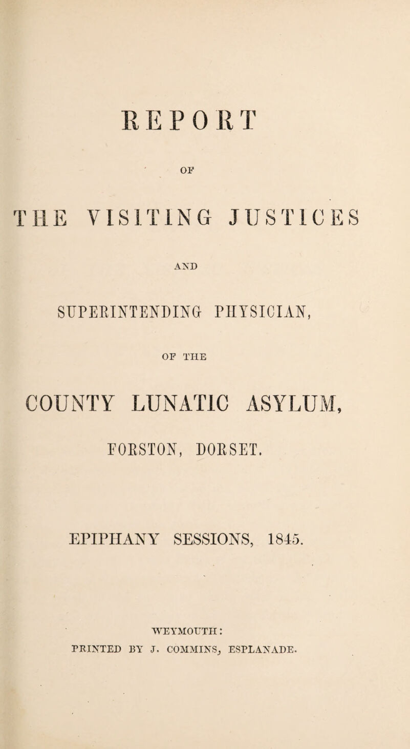 REPORT THE VISITING JUSTICES AND SUPERINTENDING- PHYSICIAN, OF THE COUNTY LUNATIC ASYLUM, FORSTON, DORSET. EPIPHANY SESSIONS, 1845. WEYMOUTH: PRINTED BY J. COMMINSj ESPLANADE.