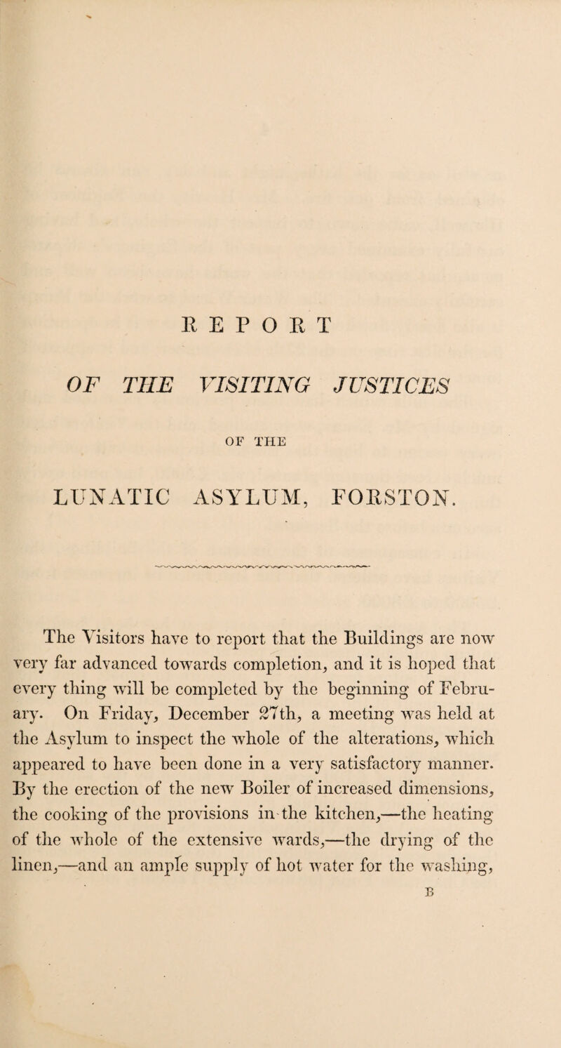 OF THE VISITING JUSTICES OF THE LUNATIC ASYLUM, FORSTON. The Visitors have to report that the Buildings are now very far advanced towards completion, and it is hoped that every thing will be completed by the beginning of Febru¬ ary. On Friday, December 27th, a meeting was held at the Asylum to inspect the whole of the alterations, which appeared to have been done in a very satisfactory manner. By the erection of the new Boiler of increased dimensions, the cooking of the provisions in the kitchen,—the heating of the whole of the extensive wards,—the drying of the linen,—and an ample supply of hot water for the washing, B