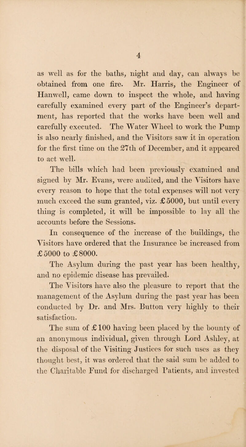 as well as for the baths, night and day, can always he obtained from one fire. Mr. Harris, the Engineer of Hanwell, came down to inspect the whole, and having carefully examined every part of the Engineer’s depart¬ ment, has reported that the works have been well and carefully executed. The Water Wheel to work the Pump is also nearly finished, and the Visitors saw it in operation for the first time on the 27th of December, and it appeared to act well. The bills which had been previously examined and signed by Mr. Evans, were audited, and the Visitors have every reason to hope that the total expenses will not very much exceed the sum granted, viz. £ 5000, but until every thing is completed, it will be impossible to lay all the accounts before the Sessions. In consequence of the increase of the buildings, the Visitors have ordered that the Insurance be increased from £5000 to £8000. The Asylum during the past year has been healthy, and no epidemic disease has prevailed. The Visitors have also the pleasure to report that the management of the Asylum during the past year has been conducted by Dr. and Mrs. Button very highly to their satisfaction. The sum of £ 100 having been placed by the bounty of an anonymous individual, given through Lord Ashley, at the disposal of the Visiting Justices for such uses as they thought best, it was ordered that the said sum be added to the Charitable Fund for discharged Patients, and invested