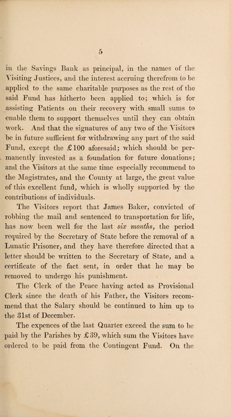 in the Savings Bank as principal, in the names of the Visiting Justices, and the interest accruing therefrom to he applied to the same charitable purposes as the rest of the said Fund has hitherto been applied to; which is for assisting Patients on their recovery with small sums to enable them to support themselves until they can obtain work. And that the signatures of any twTo of the Visitors be in future sufficient for withdrawing any part of the said Fund, except the £100 aforesaid; which should be per¬ manently invested as a foundation for future donations; and the Visitors at the same time especially recommend to the Magistrates, and the County at large, the great value of this excellent fund, which is wholly supported by the contributions of individuals. The Visitors report that James Baker, convicted of robbing the mail and sentenced to transportation for life, has now' been well for the last six months, the period required by the Secretary of State before the removal of a Lunatic Prisoner, and they have therefore directed that a letter should be written to the Secretary of State, and a certificate of the fact sent, in order that he may be removed to undergo his punishment. The Clerk of the Peace having acted as Provisional Clerk since the death of his Father, the Visitors recom¬ mend that the Salary should be continued to him up to the 31st of December. The expences of the last Quarter exceed the sum to be paid by the Parishes by £ 39, which sum the Visitors have ordered to be paid from the Contingent Fund. On the