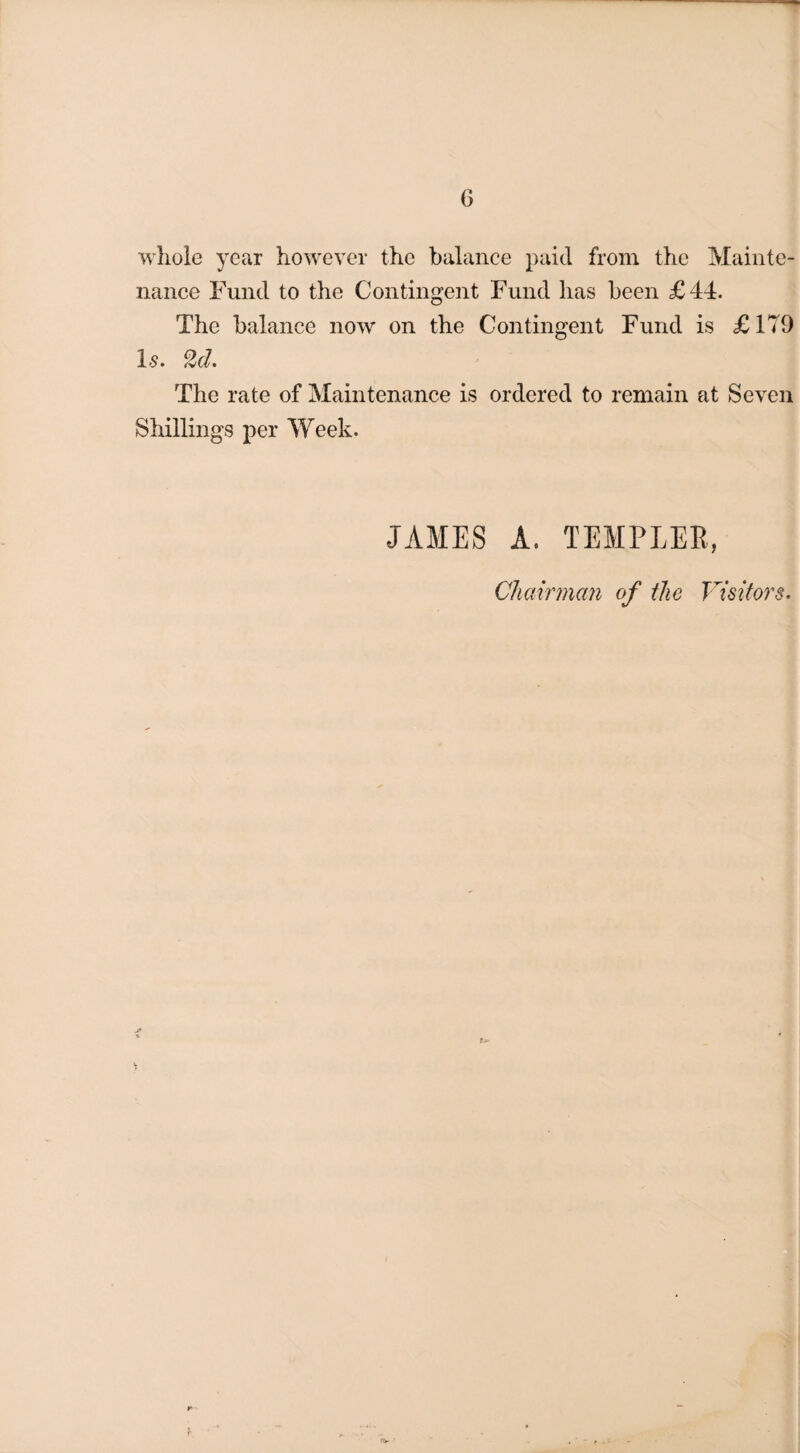 G whole year however the balance paid from the Mainte¬ nance Fund to the Contingent Fund has been £44. The balance now on the Contingent Fund is £179 Is. 2d. The rate of Maintenance is ordered to remain at Seven Shillings per Week. JAMES A. TEMPLER, Chairman of the Visitors. ***