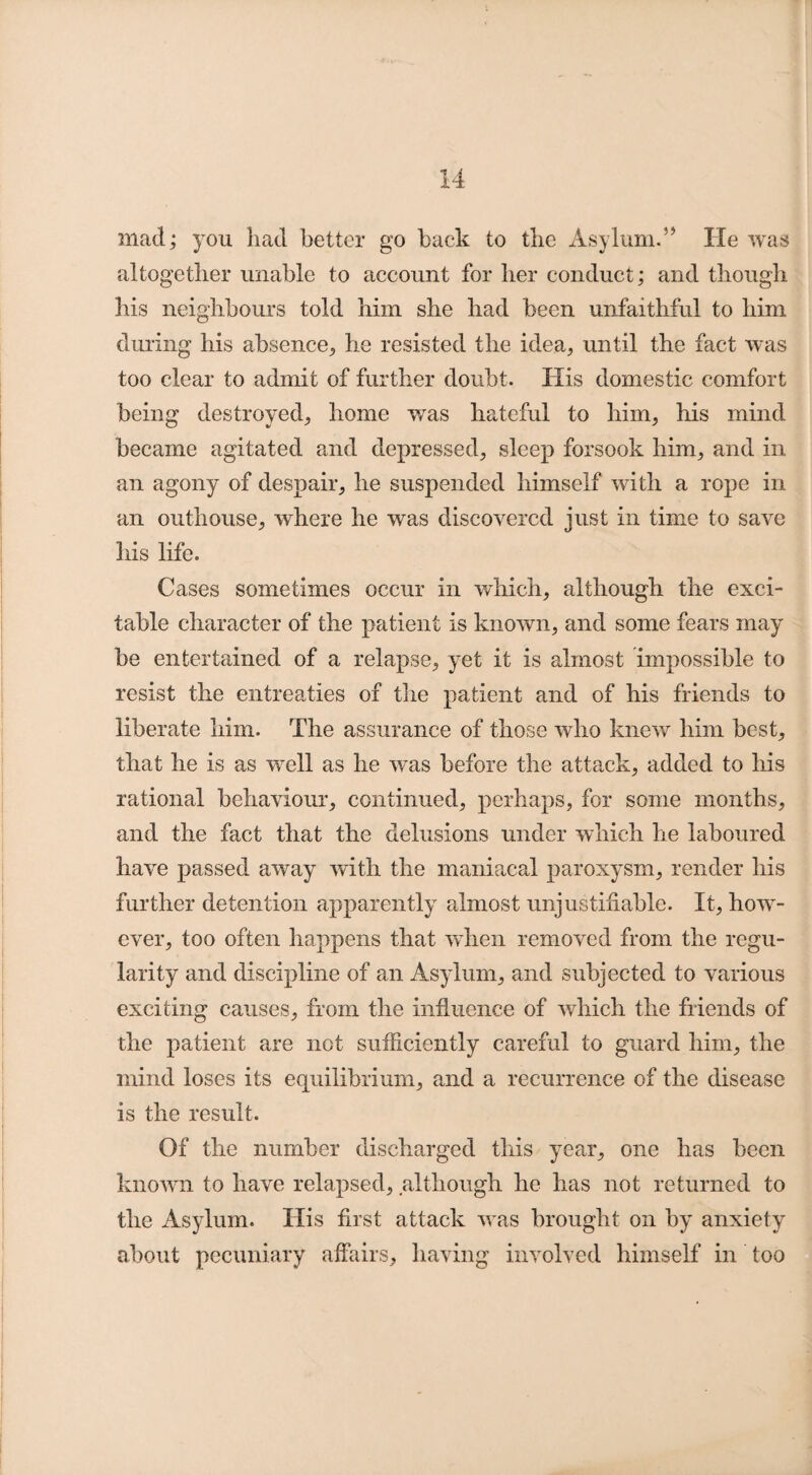 mad; you had better go back to the Asylum.” He was altogether unable to account for her conduct; and though his neighbours told him she had been unfaithful to him during his absence,, he resisted the idea, until the fact was too clear to admit of further doubt. His domestic comfort being destroyed, home was hateful to him, his mind became agitated and depressed, sleep forsook him, and in an agony of despair, he suspended himself with a rope in an outhouse, where he was discovered just in time to save his life. Cases sometimes occur in which, although the exci¬ table character of the patient is known, and some fears may be entertained of a relapse, yet it is almost impossible to resist the entreaties of the patient and of his friends to liberate him. The assurance of those who knew him best, that he is as well as he was before the attack, added to his rational behaviour, continued, perhaps, for some months, and the fact that the delusions under which he laboured have passed away with the maniacal paroxysm, render his further detention apparently almost unjustifiable. It, how¬ ever, too often happens that when removed from the regu¬ larity and discipline of an Asylum, and subjected to various exciting causes, from the influence of which the friends of the patient are not sufficiently careful to guard him, the mind loses its equilibrium, and a recurrence of the disease is the result. Of the number discharged this year, one has been known to have relapsed, although he has not returned to the Asylum. His first attack was brought on by anxiety about pecuniary affairs, having involved himself in too