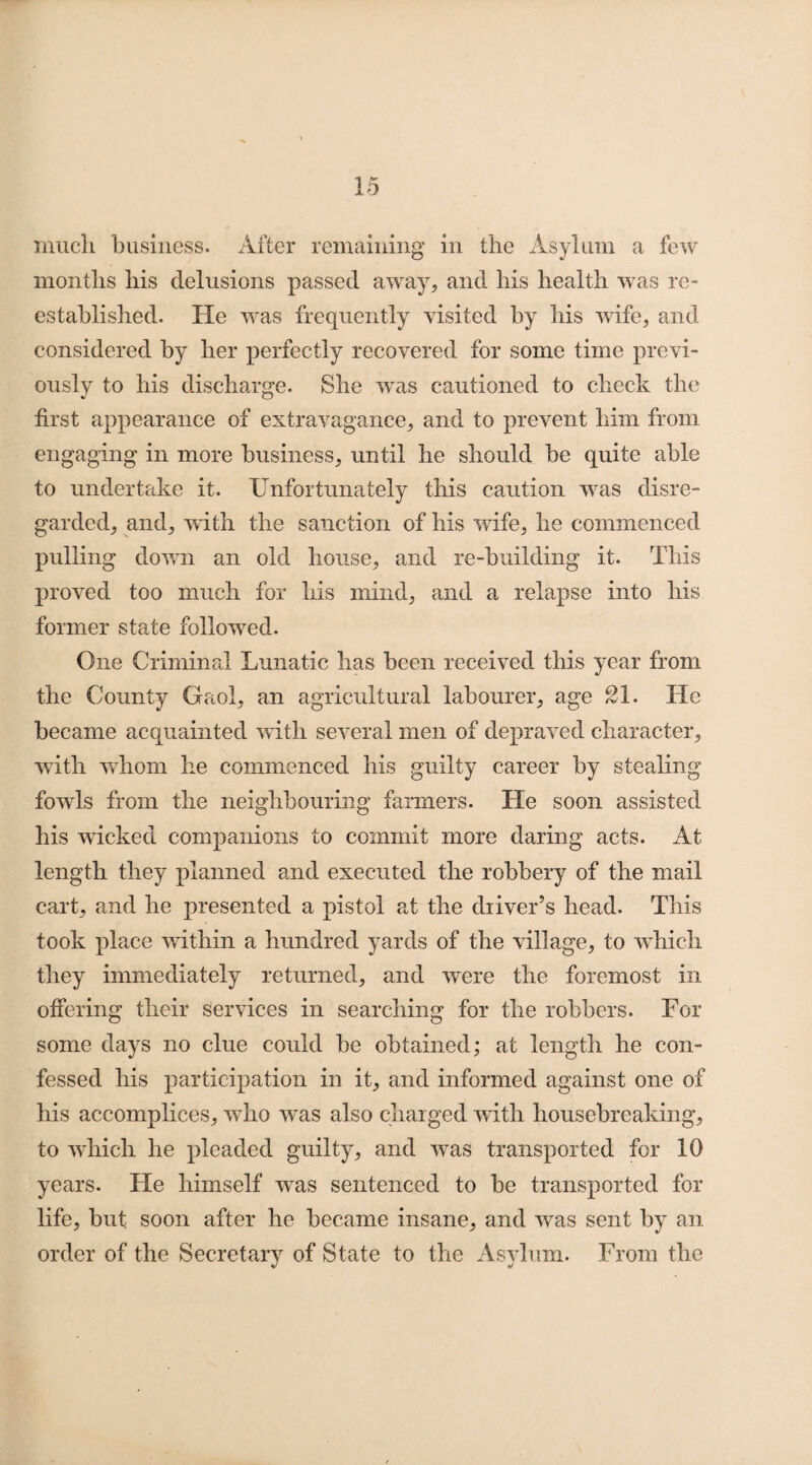 much business. After remaining in the Asylum a few months his delusions passed away, and his health was re¬ established. He was frequently visited by his wife, and considered by her perfectly recovered for some time previ¬ ously to his discharge. She was cautioned to check the first appearance of extravagance, and to prevent him from engaging in more business, until he should be quite able to undertake it. Unfortunately this caution was disre¬ garded, and, with the sanction of his wife, he commenced pulling down an old house, and re-building it. This proved too much for his mind, and a relapse into his former state followed. One Criminal Lunatic has been received this year from the County Gaol, an agricultural labourer, age 21. He became acquainted with several men of depraved character, with whom he commenced his guilty career by stealing fowls from the neighbouring farmers. He soon assisted his wicked companions to commit more daring acts. At length they planned and executed the robbery of the mail cart, and he presented a pistol at the driver’s head. This took place within a hundred yards of the village, to which they immediately returned, and were the foremost in offering their services in searching for the robbers. For some days no clue could be obtained; at length he con¬ fessed his participation in it, and informed against one of his accomplices, who was also charged with housebreaking, to which he pleaded guilty, and was transported for 10 years. He himself was sentenced to be transported for life, but soon after he became insane, and was sent by an order of the Secretary of State to the Asylum. From the