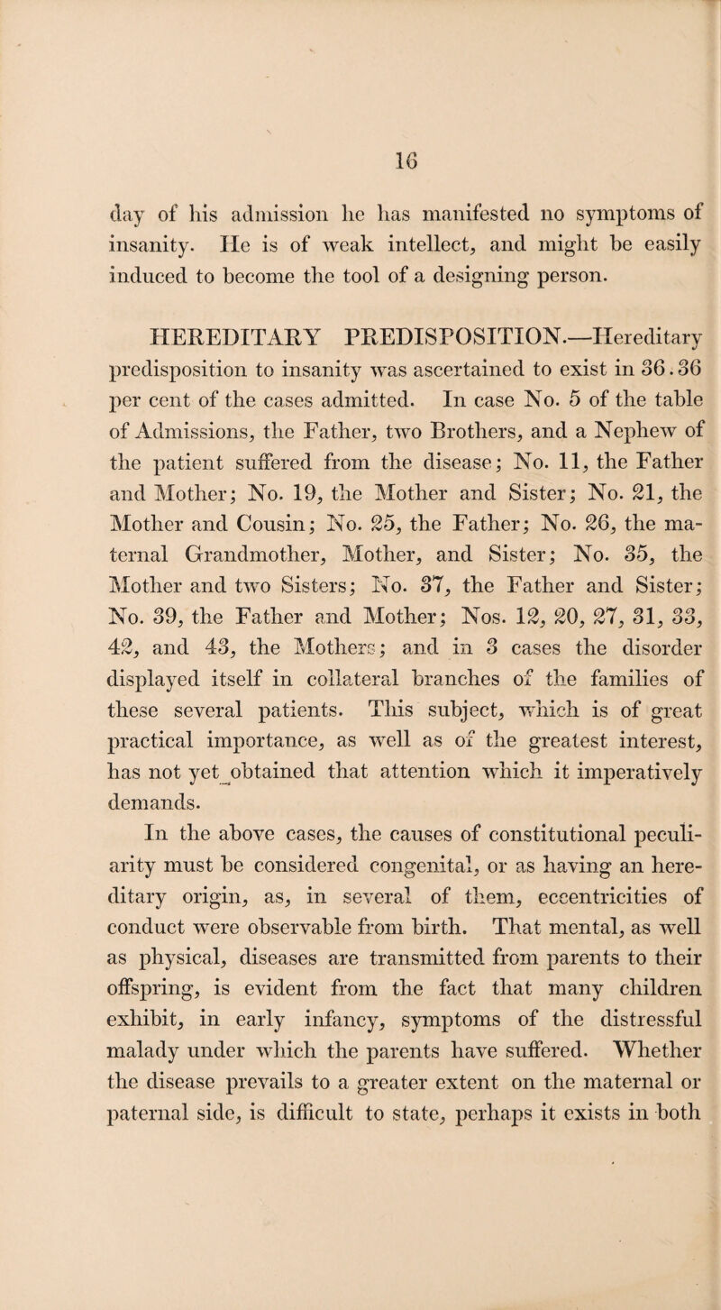 day of his admission he has manifested no symptoms of insanity. He is of weak intellect, and might be easily induced to become the tool of a designing person. HEREDITARY PREDISPOSITION—Hereditary predisposition to insanity was ascertained to exist in 86.86 per cent of the cases admitted. In case No. 5 of the table of Admissions, the Father, two Brothers, and a Nephew of the patient suffered from the disease; No. 11, the Father and Mother; No. 19, the Mother and Sister; No. 21, the Mother and Cousin; No. 25, the Father; No. 26, the ma¬ ternal Grandmother, Mother, and Sister; No. 35, the Mother and two Sisters; No. 37, the Father and Sister; No. 39, the Father and Mother; Nos. 12, 20, 27, 31, 83, 42, and 43, the Mothers; and in 3 cases the disorder displayed itself in collateral branches of the families of these several patients. This subject, which is of great practical importance, as well as of the greatest interest, has not yet obtained that attention which it imperatively demands. In the above cases, the causes of constitutional peculi¬ arity must be considered congenital, or as having an here¬ ditary origin, as, in several of them, eccentricities of conduct were observable from birth. That mental, as well as physical, diseases are transmitted from parents to their offspring, is evident from the fact that many children exhibit, in early infancy, symptoms of the distressful malady under which the parents have suffered. Whether the disease prevails to a greater extent on the maternal or paternal side, is difficult to state, perhaps it exists in both