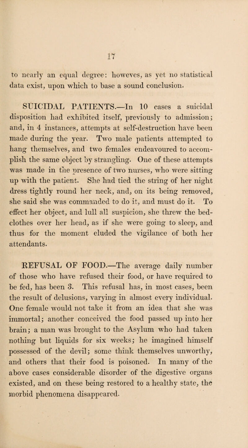 to nearly an equal degree: howeves, as yet no statistical data exist, upon which to base a sound conclusion. SUICIDAL PATIENTS—In 10 cases a suicidal disposition had exhibited itself, previously to admission; and, in 4 instances, attempts at self-destruction have been made during the year. Two male patients attempted to hang themselves, and two females endeavoured to accom¬ plish the same object by strangling. One of these attempts was made in the presence of two nurses, who were sitting up with the patient. She had tied the string of her night dress tightly round her neck, and, on its being removed, she said she was commanded to do it, and must do it. To effect her object, and lull all suspicion, she threw the bed¬ clothes over her head, as if she were going to sleep, and thus for the moment eluded the vigilance of both her attendants. REFUSAL OF FOOD.—The average daily number of those who have refused their food, or have required to be fed, has been 3. This refusal has, in most cases, been the result of delusions, varying in almost every individual. One female would not take it from an idea that she was immortal; another conceived the food passed up into her brain; a man was brought to the Asylum who had taken nothing but liquids for six weeks; he imagined himself possessed of the devil; some think themselves unworthy, and others that their food is poisoned. In many of the above cases considerable disorder of the digestive organs existed, and on these being restored to a healthy state, the morbid phenomena disappeared.