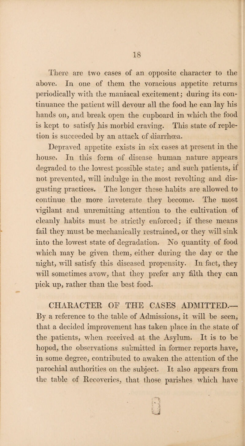 There are two cases of an opposite character to the above. In one of them the voracious appetite returns periodically with the maniacal excitement; during its con¬ tinuance the patient will devour all the food he can lay his hands on, and break open the cupboard in which the food is kept to satisfy his morbid craving. This state of reple¬ tion is succeeded by an attack of diarrhoea. Depraved appetite exists in six cases at present in the house. In this form of disease human nature appears f degraded to the lowest possible state; and such patients, if not prevented, will indulge in the most revolting and dis¬ gusting practices. The longer these habits are allowed to continue the more inveterate they become. The most vigilant and unremitting attention to the cultivation of cleanly habits must be strictly enforced; if these means fail they must be mechanically restrained, or they will sink into the lowest state of degradation. No quantity of food which may be given them, either during the day or the night, will satisfy this diseased propensity. In fact, they * will sometimes avow, that they prefer any tilth they can pick up, rather than the best food. CHARACTER OE THE CASES ADMITTED.— By a reference to the table of Admissions, it will be seen, that a decided improvement has taken place in the state of the patients, when received at the Asylum. It is to be hoped, the observations submitted in former reports have, in some degree, contributed to awaken the attention of the parochial authorities on the subject. It also appears from the table of Recoveries, that those parishes which have