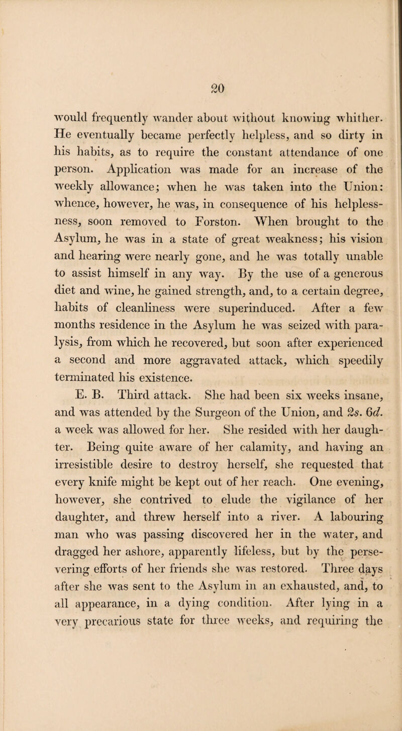 would frequently wander about without knowing whither. He eventually became perfectly helpless, and so dirty in his habits, as to require the constant attendance of one person. Application was made for an increase of the weekly allowance; when he was taken into the Union: whence, however, he was, in consequence of his helpless¬ ness, soon removed to Forston. When brought to the Asylum, he was in a state of great weakness; his vision and hearing were nearly gone, and he was totally unable to assist himself in any way. By the use of a generous diet and wine, he gained strength, and, to a certain degree, habits of cleanliness were superinduced. After a few months residence in the Asylum he was seized with para¬ lysis, from which he recovered, but soon after experienced a second and more aggravated attack, which speedily terminated his existence. E. B. Third attack. She had been six weeks insane, and was attended by the Surgeon of the Union, and 2s. 6d. a week was allowed for her. She resided with her daugh¬ ter. Being quite aware of her calamity, and having an irresistible desire to destroy herself, she requested that every knife might be kept out of her reach. One evening, however, she contrived to elude the vigilance of her daughter, and threw herself into a river. A labouring man who was passing discovered her in the water, and dragged her ashore, apparently lifeless, but by the perse¬ vering efforts of her friends she was restored. Three days * . ■ . 'm* X after she was sent to the Asylum in an exhausted, and, to all appearance, in a dying condition. After lying in a very precarious state for three weeks, and requiring the