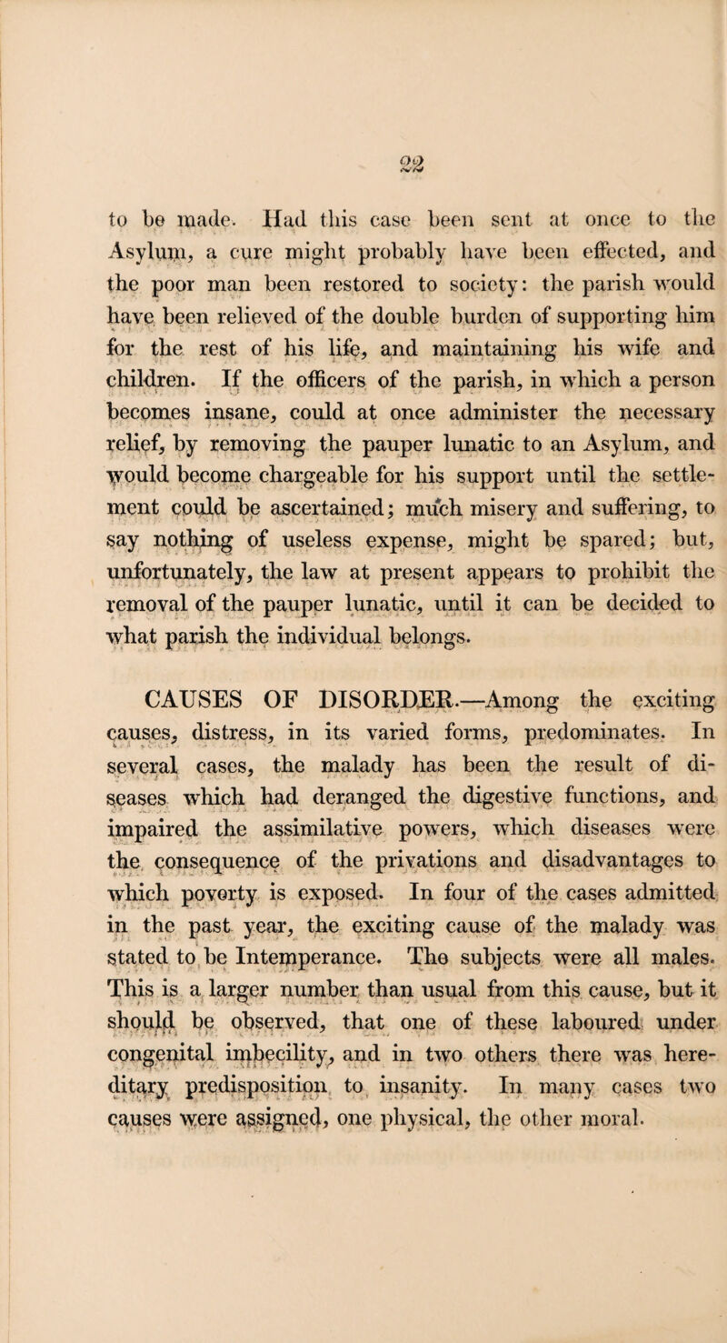 to be made. Had this case been sent at once to the Asylum, a cure might probably have been effected, and the poor man been restored to society: the parish would have been relieved of the double burden of supporting him for the rest of his life, and maintaining his wife and children. If the officers of the parish, in which a person becomes insane, could at once administer the necessary relief, by removing the pauper lunatic to an Asylum, and would become chargeable for his support until the settle¬ ment could be ascertained; much misery and suffering, to say nothing of useless expense, might be spared; but, unfortunately, the law at present appears to prohibit the removal of the pauper lunatic, until it can be decided to what parish the individual belongs. CAUSES OF DISORDER.—Among the exciting causes, distress, in its varied forms, predominates. In several cases, the malady has been the result of di¬ seases which had deranged the digestive functions, and impaired the assimilative powers, which diseases were the consequence of the privations and disadvantages to which poverty is exposed. In four of the cases admitted in the past year, the exciting cause of the malady was stated to be Intemperance. The subjects were all males. This is a larger number than usual from this cause, but it should be observed, that one of these laboured under congenital imbecility, and in two others there was here¬ ditary predisposition to insanity. In many cases two causes were assignee!, one physical, the other moral.