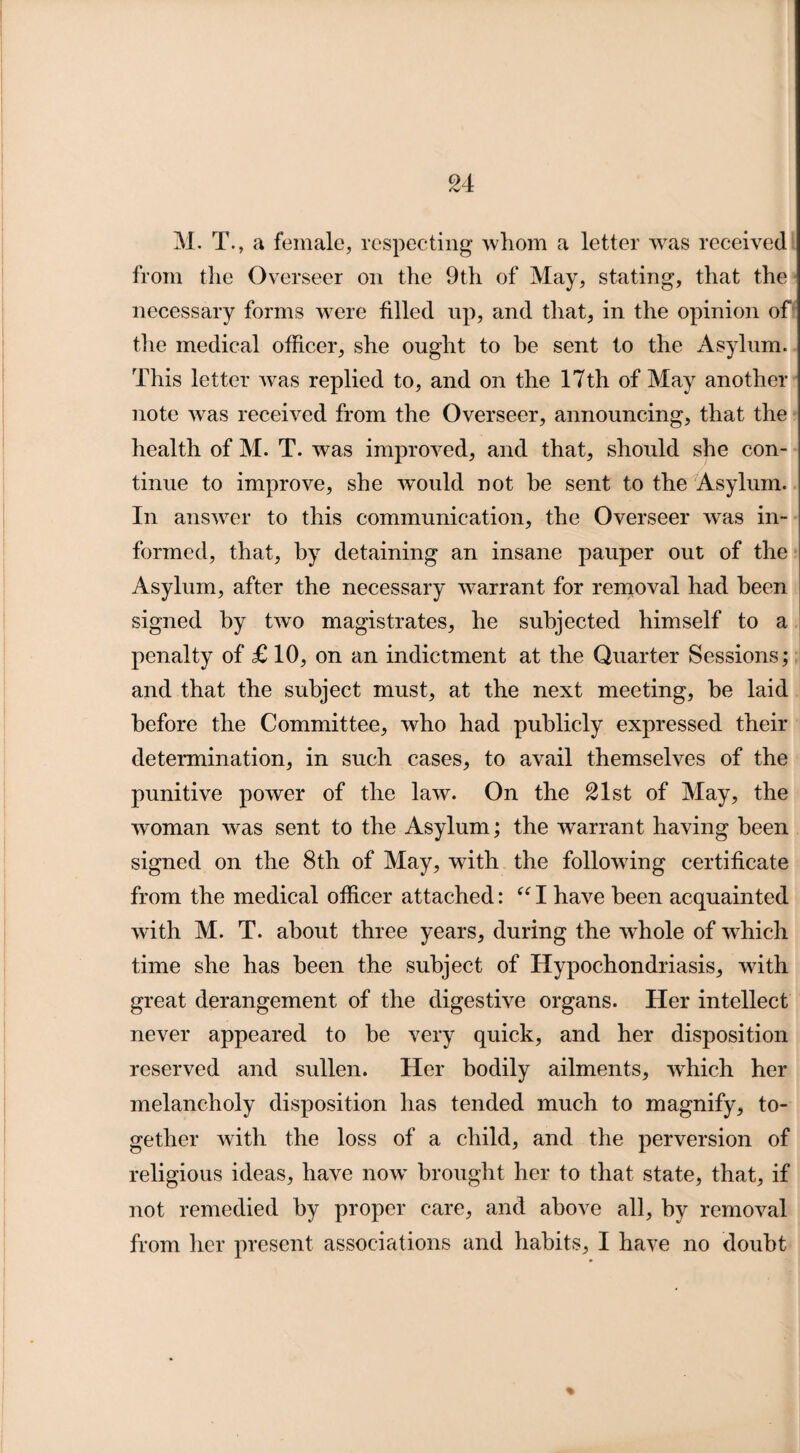 M. T., a female, respecting whom a letter was received from the Overseer on the 9th of May, stating, that the necessary forms were filled up, and that, in the opinion of the medical officer, she ought to be sent to the Asylum. This letter was replied to, and on the 17th of May another note was received from the Overseer, announcing, that the health of M. T. was improved, and that, should she con¬ tinue to improve, she would not be sent to the Asylum. In answer to this communication, the Overseer was in¬ formed, that, by detaining an insane pauper out of the Asylum, after the necessary warrant for removal had been signed by two magistrates, he subjected himself to a penalty of £10, on an indictment at the Quarter Sessions; and that the subject must, at the next meeting, be laid before the Committee, who had publicly expressed their determination, in such cases, to avail themselves of the punitive power of the law. On the £lst of May, the woman was sent to the Asylum; the warrant having been signed on the 8th of May, with the following certificate from the medical officer attached: “ I have been acquainted with M. T. about three years, during the whole of which time she has been the subject of Hypochondriasis, with great derangement of the digestive organs. Her intellect never appeared to be very quick, and her disposition reserved and sullen. Her bodily ailments, which her melancholy disposition lias tended much to magnify, to¬ gether with the loss of a child, and the perversion of religious ideas, have nowT brought her to that state, that, if not remedied by proper care, and above all, by removal from her present associations and habits, I have no doubt %