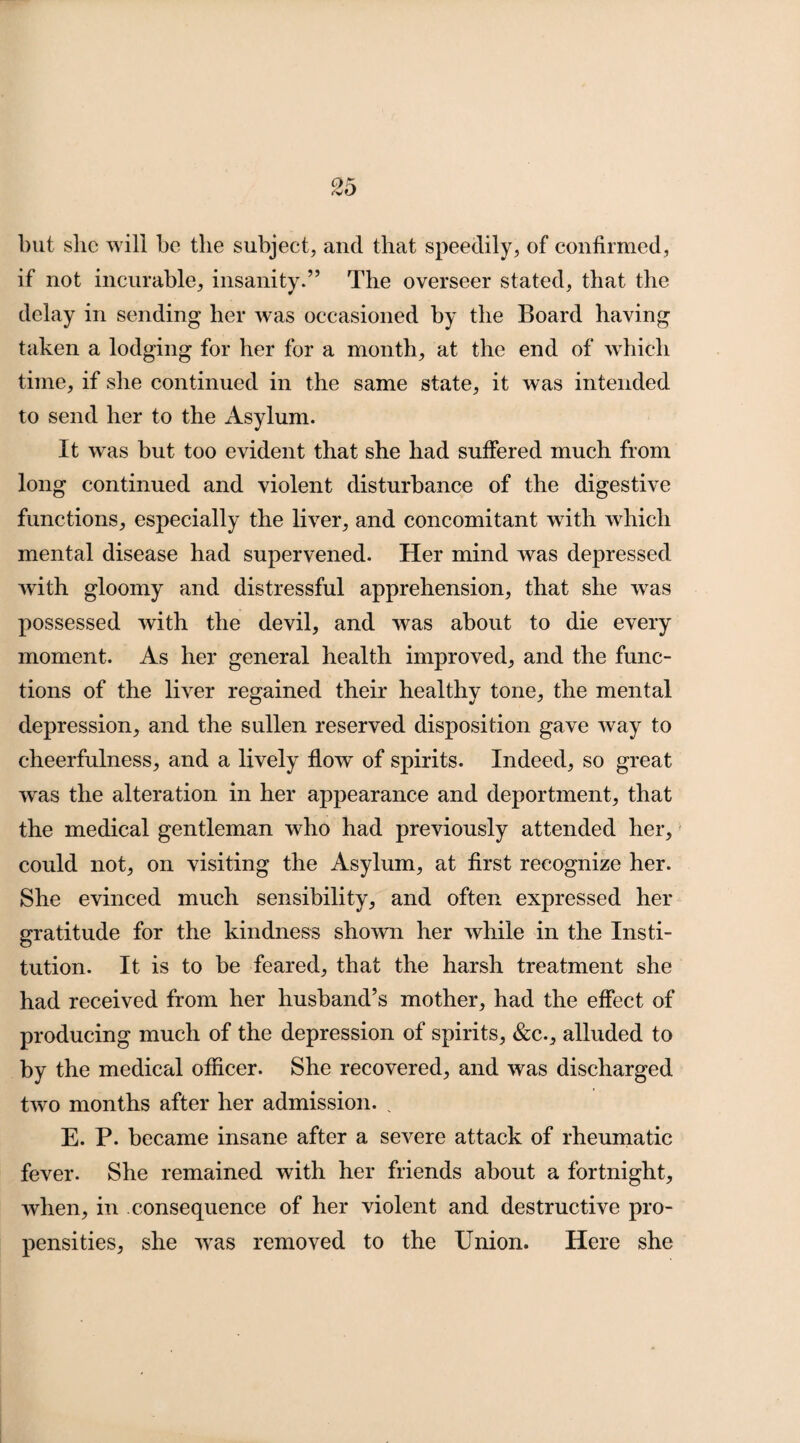 but she will be the subject, and that speedily, of confirmed, if not incurable, insanity.” The overseer stated, that the delay in sending her was occasioned by the Board having taken a lodging for her for a month, at the end of which time, if she continued in the same state, it was intended to send her to the Asylum. It was but too evident that she had suffered much from long continued and violent disturbance of the digestive functions, especially the liver, and concomitant with which mental disease had supervened. Her mind was depressed with gloomy and distressful apprehension, that she was possessed with the devil, and was about to die every moment. As her general health improved, and the func¬ tions of the liver regained their healthy tone, the mental depression, and the sullen reserved disposition gave way to cheerfulness, and a lively flow of spirits. Indeed, so great was the alteration in her appearance and deportment, that the medical gentleman who had previously attended her, could not, on visiting the Asylum, at first recognize her. She evinced much sensibility, and often expressed her gratitude for the kindness shown her while in the Insti¬ tution. It is to be feared, that the harsh treatment she had received from her husband’s mother, had the effect of producing much of the depression of spirits, &c., alluded to by the medical officer. She recovered, and was discharged two months after her admission. % E. P. became insane after a severe attack of rheumatic fever. She remained with her friends about a fortnight, when, in consequence of her violent and destructive pro¬ pensities, she was removed to the Union. Here she