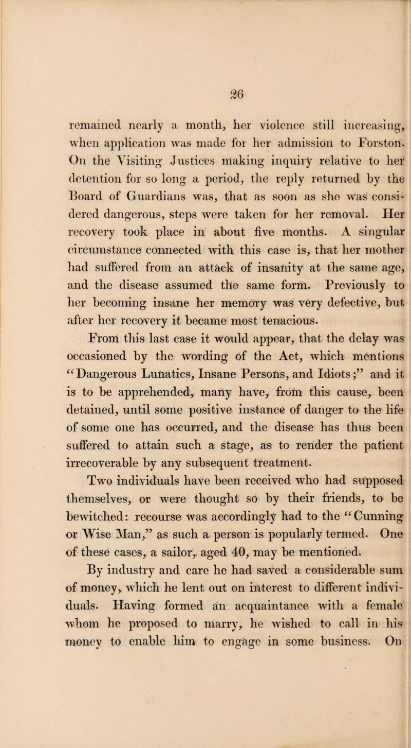 remained nearly a month, her violence still increasing, when application was made for her admission to Forston. On the Visiting Justices making inquiry relative to her detention for so long a period, the reply returned by the Board of Guardians was, that as soon as she was consi¬ dered dangerous, steps were taken for her removal. Her recovery took place in about five months. A singular circumstance connected with this case is, that her mother had suffered from an attack of insanity at the same age, and the disease assumed the same form. Previously to her becoming insane her memory was very defective, but after her recovery it became most tenacious. From this last case it would appear, that the delay was occasioned by the wording of the Act, which mentions “Dangerous Lunatics, Insane Persons, and Idiots;” and it is to be apprehended, many have, from this cause, been detained, until some positive instance of danger to the life of some one has occurred, and the disease has thus been suffered to attain such a stage, as to render the patient irrecoverable by any subsequent treatment. Two individuals have been received who had supposed themselves, or were thought so by their friends, to be bewitched: recourse was accordingly had to the “Cunning or Wise Man,” as such a person is popularly termed. One of these cases, a sailor, aged 40, may be mentioned. By industry and care he had saved a considerable sum of money, which he lent out on interest to different indivi¬ duals. Having formed an acquaintance with a female whom he proposed to marry, he wished to call in his money to enable him to engage in some business. On