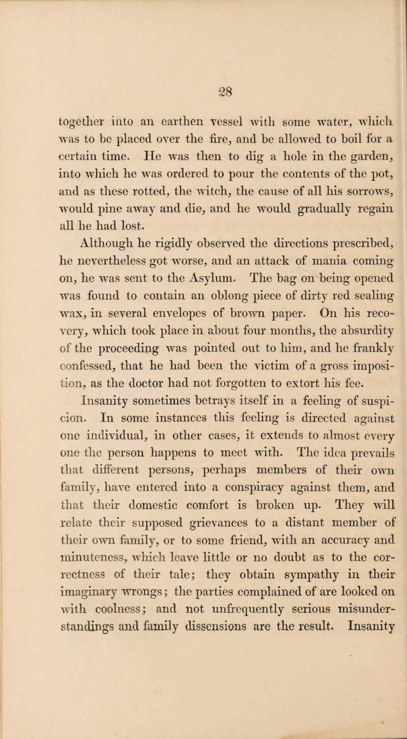 together into an earthen vessel with some water, which was to be placed over the fire, and he allowed to boil for a certain time. He was then to dig a hole in the garden, into which he was ordered to pour the contents of the pot, and as these rotted, the witch, the cause of all his sorrows, would pine away and die, and he would gradually regain all he had lost. Although he rigidly observed the directions prescribed, he nevertheless got worse, and an attack of mania coming on, he was sent to the Asylum. The hag on being opened was found to contain an oblong piece of dirty red sealing wax, in several envelopes of brown paper. On his reco¬ very, which took place in about four months, the absurdity of the proceeding was pointed out to him, and he frankly confessed, that he had been the victim of a gross imposi¬ tion, as the doctor had not forgotten to extort his fee. Insanity sometimes betrays itself in a feeling of suspi¬ cion. In some instances this feeling is directed against one individual, in other cases, it extends to almost every one the person happens to meet with. The idea prevails that different persons, perhaps members of their own family, have entered into a conspiracy against them, and that their domestic comfort is broken up. They will relate their supposed grievances to a distant member of their own family, or to some friend, with an accuracy and minuteness, which leave little or no doubt as to the cor¬ rectness of their tale; they obtain sympathy in their imaginary wrongs; the parties complained of are looked on with coolness; and not unfrequently serious misunder¬ standings and family dissensions are the result. Insanity