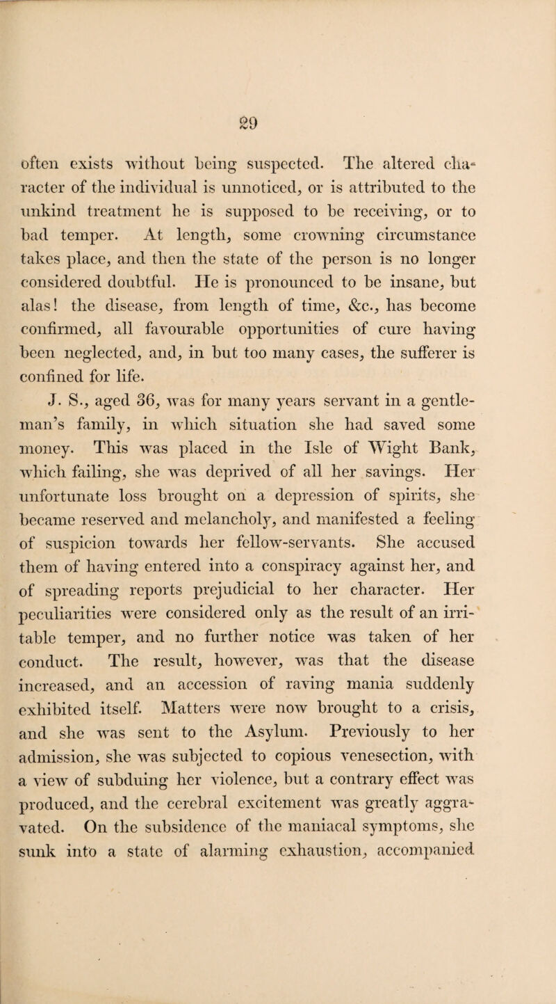 often exists without being suspected. The altered cha¬ racter of the individual is unnoticed, or is attributed to the unkind treatment he is supposed to he receiving, or to bad temper. At length, some crowning circumstance takes place, and then the state of the person is no longer considered doubtful. He is pronounced to be insane, but alas! the disease, from length of time, &c., has become confirmed, all favourable opportunities of cure having been neglected, and, in but too many cases, the sufferer is confined for life. J. S., aged 36, was for many years servant in a gentle¬ man’s family, in which situation she had saved some money. This was placed in the Isle of Wight Bank, which failing, she was deprived of all her savings. Her unfortunate loss brought on a depression of spirits, she became reserved and melancholy, and manifested a feeling of suspicion towards her fellow-servants. She accused them of having entered into a conspiracy against her, and of spreading reports prejudicial to her character. Her peculiarities were considered only as the result of an irri¬ table temper, and no further notice was taken of her conduct. The result, however, was that the disease increased, and an accession of raving mania suddenly exhibited itself. Matters were now brought to a crisis, and she was sent to the Asylum. Previously to her admission, she was subjected to copious venesection, with a view of subduing her violence, but a contrary effect was produced, and the cerebral excitement was greatly aggra¬ vated. On the subsidence of the maniacal symptoms, she sunk into a state of alarming exhaustion, accompanied