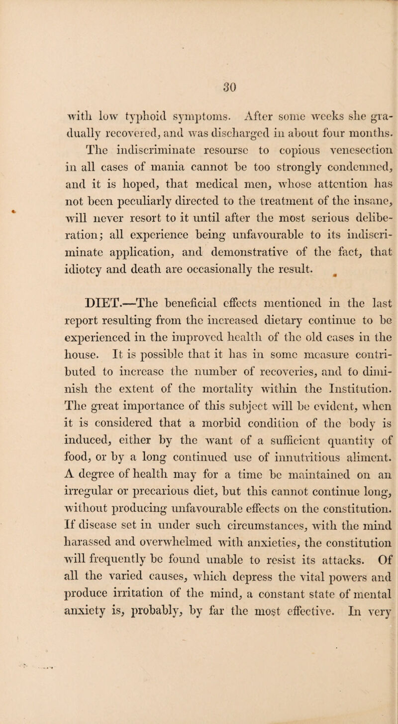 witli low typhoid symptoms. After some weeks she gra¬ dually recovered, and was discharged in about four months. The indiscriminate resoursc to copious venesection in all cases of mania cannot he too strongly condemned, and it is hoped, that medical men, whose attention has not been peculiarly directed to the treatment of the insane, will never resort to it until after the most serious delibe¬ ration; all experience being unfavourable to its indiscri¬ minate application, and demonstrative of the fact, that idiotcy and death are occasionally the result. DIET.—The beneficial effects mentioned in the last report resulting from the increased dietary continue to be experienced in the improved health of the old cases in the house. It is possible that it has in some measure contri¬ buted to increase the number of recoveries, and to dimi¬ nish the extent of the mortality within the Institution. The great importance of this subject will be evident, when it is considered that a morbid condition of the body is induced, either by the want of a sufficient quantity of food, or by a long continued use of innutritious aliment. A degree of health may for a time be maintained on an irregular or precarious diet, but this cannot continue long, without producing unfavourable effects on the constitution. If disease set in under such circumstances, with the mind harassed and overwhelmed with anxieties, the constitution will frequently be found unable to resist its attacks. Of all the varied causes, which depress the vital powers and produce irritation of the mind, a constant state of mental anxiety is, probably, by far the most effective. In very