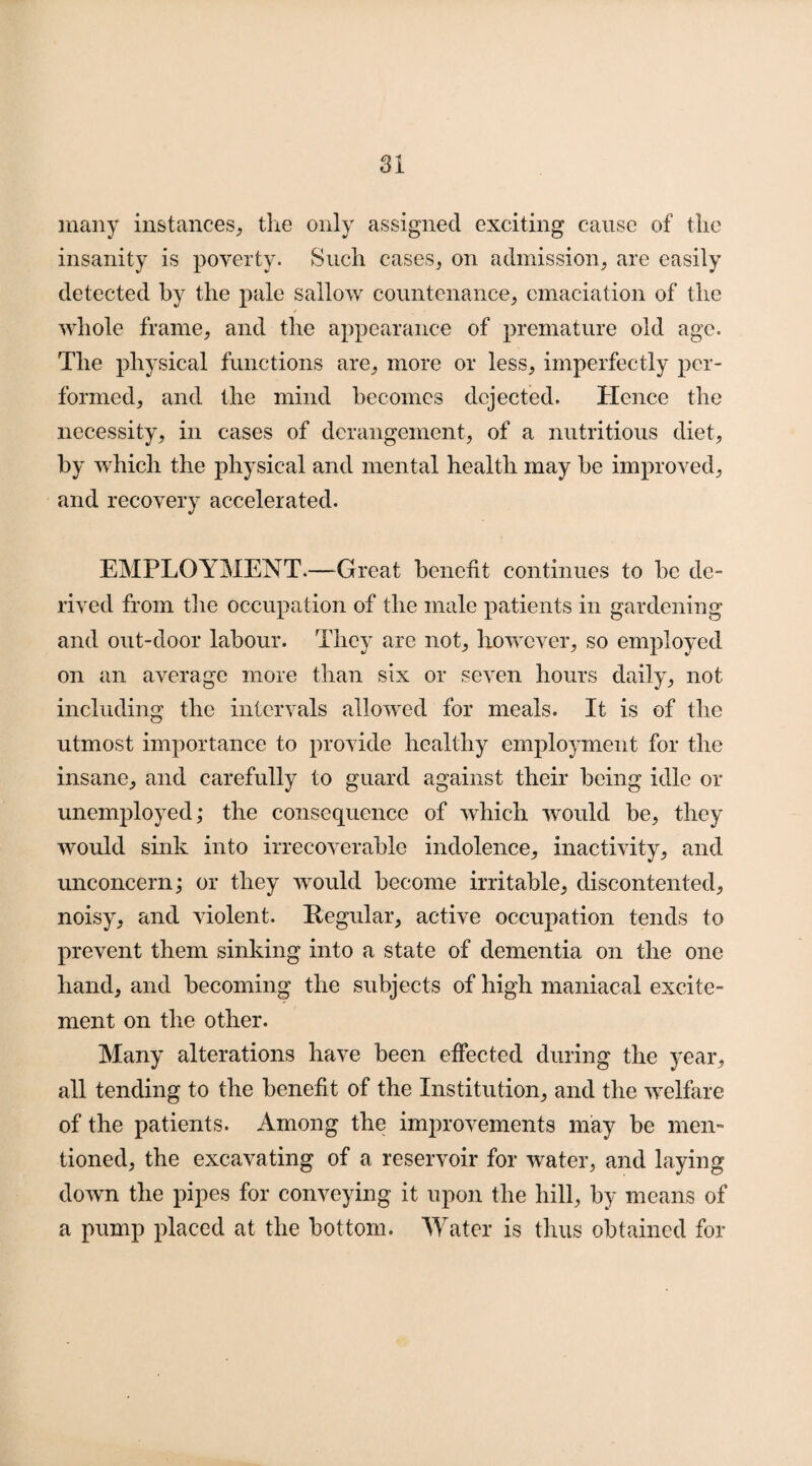 many instances, the only assigned exciting cause of the insanity is poverty. Such cases, on admission, are easily detected by the pale sallow countenance, emaciation of the / whole frame, and the appearance of premature old age. The physical functions are, more or less, imperfectly per¬ formed, and the mind becomes dejected. Hence the necessity, in cases of derangement, of a nutritious diet, by which the physical and mental health may be improved, and recovery accelerated. EMPLOYMENT.—Great benefit continues to be de¬ rived from the occupation of the male patients in gardening and out-door labour. They are not, however, so employed on an average more than six or seven hours daily, not including the intervals allowed for meals. It is of the utmost importance to provide healthy employment for the insane, and carefully to guard against their being idle or unemployed; the consequence of which would be, they would sink into irrecoverable indolence, inactivity, and unconcern; or they would become irritable, discontented, noisy, and violent. Regular, active occupation tends to prevent them sinking into a state of dementia on the one hand, and becoming the subjects of high maniacal excite¬ ment on the other. Many alterations have been effected during the year, all tending to the benefit of the Institution, and the welfare of the patients. Among the improvements may be men¬ tioned, the excavating of a reservoir for water, and laying down the pipes for conveying it upon the hill, by means of a pump placed at the bottom. Water is thus obtained for