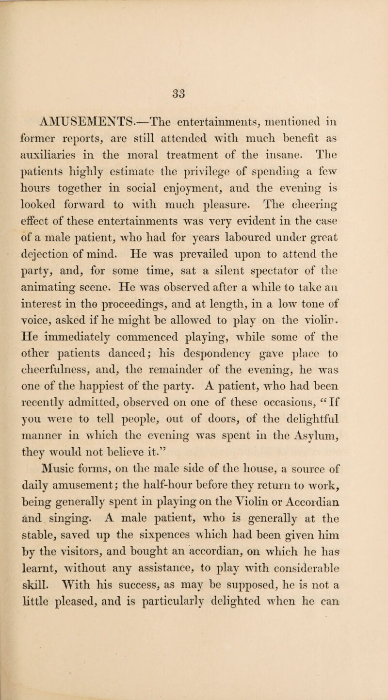 S3 AMUSEMENTS.—The entertainments, mentioned in former reports, are still attended with much benefit as auxiliaries in the moral treatment of the insane. The patients highly estimate the privilege of spending a few hours together in social enjoyment, and the evening is looked forward to with much pleasure. The cheering effect of these entertainments wTas very evident in the case of a male patient, who had for years laboured under great dejection of mind. He was prevailed upon to attend the party, and, for some time, sat a silent spectator of the animating scene. He was observed after a while to take an interest in the proceedings, and at length, in a low tone of voice, asked if he might be allowed to play on the violin. He immediately commenced playing, while some of the other patients danced; his despondency gave place to cheerfulness, and, the remainder of the evening, he was one of the happiest of the party. A patient, who had been recently admitted, observed on one of these occasions, “If you were to tell people, out of doors, of the delightful manner in which the evening was spent in the Asylum, they would not believe it.” Music forms, on the male side of the house, a source of daily amusement; the half-hour before they return to work, being generally spent in playing on the Violin or Accordian and singing. A male patient, who is generally at the stable, saved up the sixpences which had been given him by the visitors, and bought an accordian, on which he lias learnt, without any assistance, to play with considerable skill. With his success, as may be supposed, he is not a little pleased, and is particularly delighted when he can