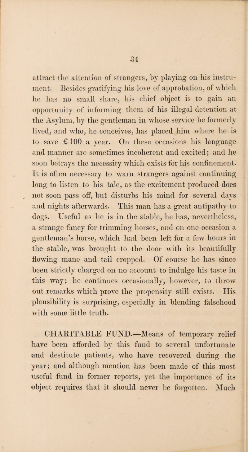 attract the attention of strangers, by playing on his instru¬ ment. Besides gratifying his love of approbation, of which he has no small share, his chief object is to gain an opportunity of informing them of his illegal detention at the Asylum, by the gentleman in whose service lie formerly lived, and who, he conceives, has placed him where he is to save £ 100 a year. On these occasions his language and manner are sometimes incoherent and excited; and he soon betrays the necessity which exists for his confinement. It is often necessary to warn strangers against continuing long to listen to his tale, as the excitement produced does not soon pass off, but disturbs his mind for several days and nights afterwards. This man has a great antipathy to dogs. Useful as he is in the stable, he has, nevertheless, a strange fancy for trimming horses, and on one occasion a gentleman’s horse, which had been left for a few hours in the stable, was brought to the door with its beautifully flowing mane and tail cropped. Of course he has since been strictly charged on no account to indulge his taste in this way; lie continues occasionally, however, to throw out remarks which prove the propensity still exists. His plausibility is surprising, especially in blending falsehood with some little truth. CHARITABLE FUND.—Means of temporary relief have been afforded by this fund to several unfortunate and destitute patients, who have recovered during the year; and although mention has been made of this most useful fund in former reports, yet the importance of its object requires that it should never be forgotten. Much