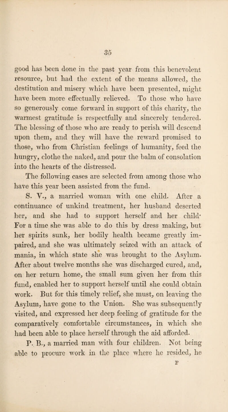 good has been done in the past year from this benevolent resource, but had the extent of the means allowed, the destitution and misery which have been presented, might have been more effectually relieved. To those who have so generously come forward in support of this charity, the warmest gratitude is respectfully and sincerely tendered. The blessing of those who are ready to perish will descend upon them, and they will have the reward promised to those, who from Christian feelings of humanity, feed the hungry, clothe the naked, and pour the balm of consolation into the hearts of the distressed. The following cases are selected from among those who have this year been assisted from the fund. S. V., a married woman with one child. After a continuance of unkind treatment, her husband deserted her, and she had to support herself and her child* For a time she was able to do this by dress making, but her spirits sunk, her bodily health became greatly im¬ paired, and she was ultimately seized with an attack of mania, in which state she was brought to the Asylum. After about twelve months she was discharged cured, and, on her return home, the small sum given her from this fund, enabled her to support herself until she could obtain work. But for this timely relief, she must, on leaving the Asylum, have gone to the Union. She was subsequently visited, and expressed her deep feeling of gratitude for the comparatively comfortable circumstances, in which she had been able to place herself through the aid afforded. P. B., a married man with four children. Not being able to procure work in the place where he resided, he