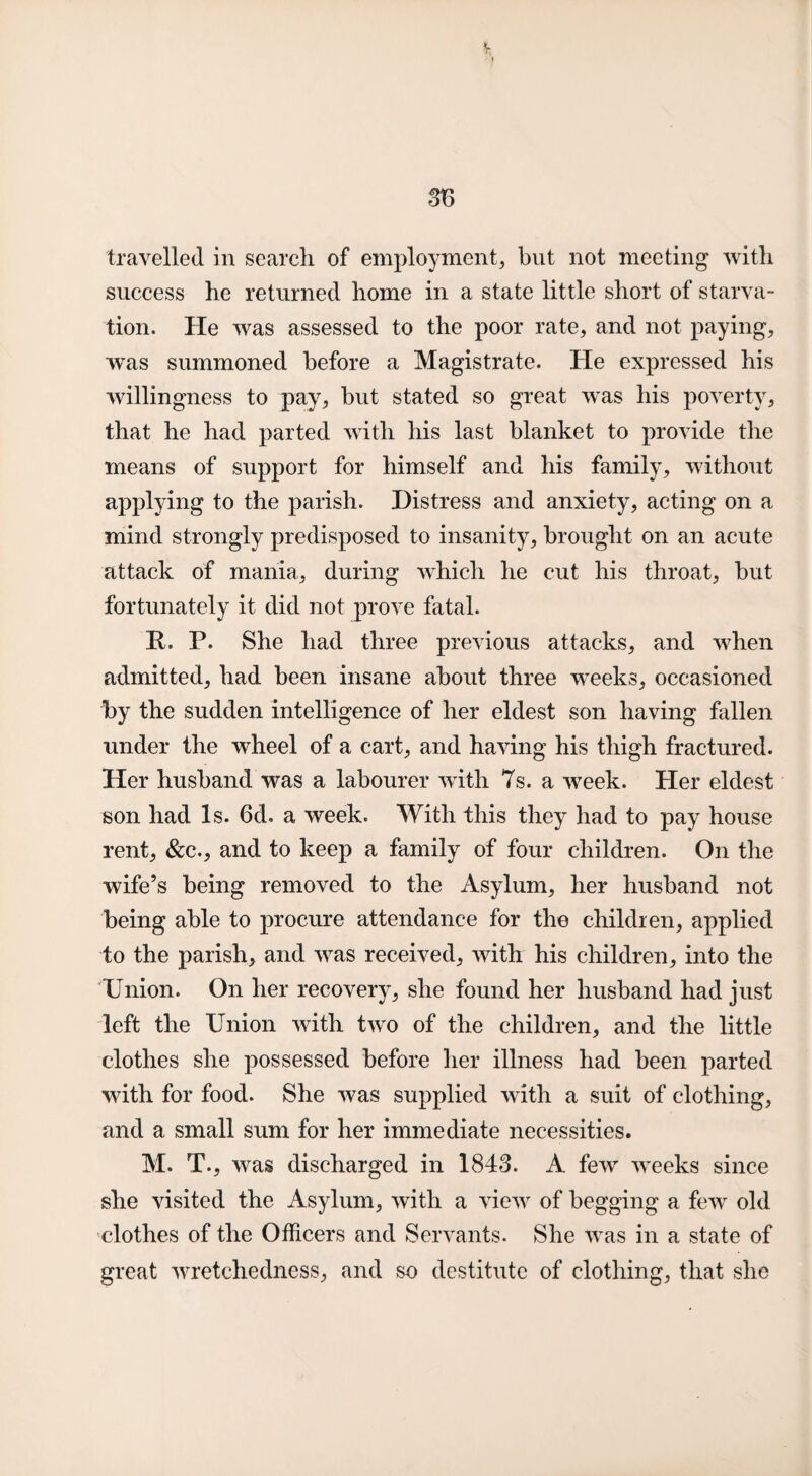 travelled in search of employment, but not meeting with success he returned home in a state little short of starva¬ tion. He was assessed to the poor rate, and not paying, was summoned before a Magistrate. He expressed his willingness to pay, but stated so great wTas his poverty, that he had parted with his last blanket to provide the means of support for himself and his family, without applying to the parish. Distress and anxiety, acting on a mind strongly predisposed to insanity, brought on an acute attack of mania, during which he cut his throat, but fortunately it did not prove fatal. It. P. She had three previous attacks, and when admitted, had been insane about three weeks, occasioned by the sudden intelligence of her eldest son having fallen under the wheel of a cart, and having his thigh fractured. Her husband was a labourer with 7s. a week. Her eldest son had Is. 6d. a week. With this they had to pay house rent, &c., and to keep a family of four children. On the wife’s being removed to the Asylum, her husband not being able to procure attendance for the children, applied to the parish, and was received, with his children, into the Union. On her recovery, she found her husband had just left the Union with two of the children, and the little clothes she possessed before her illness had been parted 'with for food. She was supplied with a suit of clothing, and a small sum for her immediate necessities. M. T., was discharged in 1843. A few weeks since she visited the Asylum, with a view of begging a few old clothes of the Officers and Servants. She was in a state of great wretchedness, and so destitute of clothing, that she